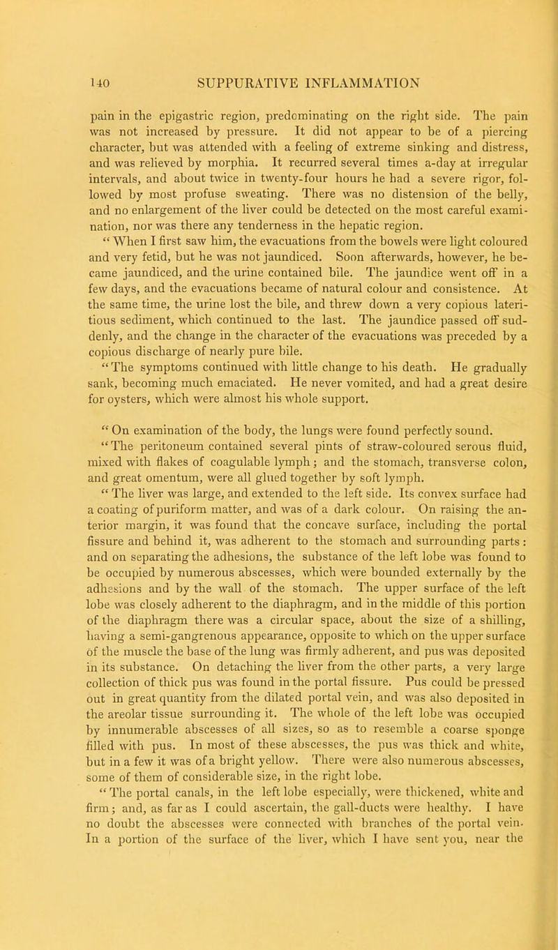 pain in the epigastric region, predominating on the right side. The pain was not increased by pressure. It did not appear to be of a piercing character, hut was attended with a feeling of extreme sinking and distress, and was relieved by morphia. It recurred several times a-day at irregular intervals, and about twice in twenty-four hours he had a severe rigor, fol- lowed by most profuse sweating. There was no distension of the belly, and no enlargement of the liver could be detected on the most careful exami- nation, nor was there any tenderness in the hepatic region. “ When I first saw him, the evacuations from the bowels were light coloured and very fetid, but he was not jaundiced. Soon afterwards, however, he be- came jaundiced, and the urine contained bile. The jaundice went off in a few days, and the evacuations became of natural colour and consistence. At the same time, the urine lost the bile, and threw down a very copious lateri- tious sediment, which continued to the last. The jaundice passed off sud- denly, and the change in the character of the evacuations was preceded by a copious discharge of nearly pure bile. “The symptoms continued with little change to his death. Pie gradually sank, becoming much emaciated. He never vomited, and had a great desire for oysters, which were almost his whole support. “ On examination of the body, the lungs were found perfectly sound. “ The peritoneum contained several pints of straw-coloured serous fluid, mixed with flakes of coagulable lymph; and the stomach, transverse colon, and great omentum, were all glued together by soft lymph. “ The liver was large, and extended to the left side. Its convex surface had a coating ofpuriform matter, and was of a dark colour. On raising the an- terior margin, it was found that the concave surface, including the portal fissure and behind it, was adherent to the stomach and surrounding parts : and on separating the adhesions, the substance of the left lobe was found to be occupied by numerous abscesses, which were bounded externally by the adhesions and by the wall of the stomach. The upper surface of the left lobe was closely adherent to the diaphragm, and in the middle of this portion of the diaphragm there was a circular space, about the size of a shilling, having a semi-gangrenous appearance, opposite to which on the upper surface of the muscle the base of the lung was firmly adherent, and pus was deposited in its substance. On detaching the liver from the other parts, a very large collection of thick pus was found in the portal fissure. Pus could be pressed out in great quantity from the dilated portal vein, and was also deposited in the areolar tissue surrounding it. The whole of the left lobe was occupied by innumerable abscesses of all sizes, so as to resemble a coarse sponge filled with pus. In most of these abscesses, the pus was thick and white, but in a few it was of a bright yellow. There were also numerous abscesses, some of them of considerable size, in the right lobe. “ The portal canals, in the left lobe especially, were thickened, white and firm; and, as far as I could ascertain, the gall-ducts were healthy. I have no doubt tbe abscesses were connected with branches of the portal vein. In a portion of the surface of the liver, which I have sent you, near the