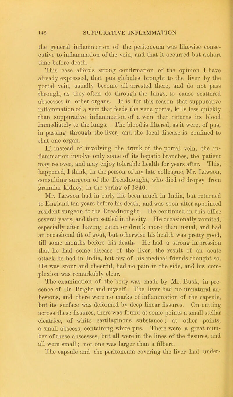 the general inflammation of the peritoneum was likewise conse- cutive to inflammation of the vein, and that it occurred hut a short time before death. This case affords strong confirmation of the opinion I have already expressed, that pus-globules brought to the liver by the portal vein, usually become all arrested there, and do not pass through, as they often do through the lungs, to cause scattered abscesses in other organs. It is for this reason that suppurative inflammation of a vein that feeds the vena portae, kills less quickly than suppurative inflammation of a vein that returns its blood immediately to the lungs. The blood is filtered, as it were, of pus, in passing through the liver, and the local disease is confined to that one organ. If, instead of involving the trunk of the portal vein, the in- flammation involve only some of its hepatic branches, the patient may recover, and may enjoy tolerable health for years after. This, happened, I think, in the person of my late colleague, Mr. Lawson, consulting surgeon of the Dreadnought, who died of dropsy from granular kidney, in the spring of 1840. Mr. Lawson had in early life been much in India, but returned to England ten years before his death, and was soon after appointed resident surgeon to the Dreadnought. He continued in this office several years, and then settled in the city. He occasionally vomited, especially after having eaten or drunk more than usual, and had an occasional fit of gout, but otherwise Ills health was pretty good, till some months before his death. Lie had a strong impression that he had some disease of the liver, the result of an acute attack he had in India, but few of his medical friends thought so. He was stout and cheerful, had no pain in the side, and his com- plexion was remarkably clear. The examination of the body was made by Mr. Busk, in pre- sence of Dr. Bright and myself. The liver had no unnatural ad- hesions, and there were no marks of inflammation of the capsule, but its surface was deformed by deep linear fissures. On cutting across these fissures, there was found at some points a small stellar cicatrice, of white cartilaginous substance; at other points, a small abscess, containing white pus. There were a great num- ber of these abscesses, but all were in the lilies of the fissures, and all were small; not one was larger than a filbert. The capsule and the peritoneum covering the liver had under-