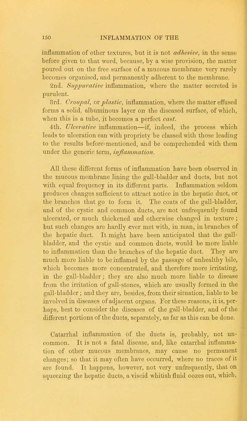 inflammation of other textures, but it is not adhesive, in the sense before given to that word, because, by a wise provision, the matter poured out on the free surface of a mucous membrane very rarely becomes organised, and permanently adherent to the membrane. 2nd. Suppurative inflammation, where the matter secreted is purulent. 3rd. Croupal, or plastic, inflammation, where the matter effused forms a solid, albuminous layer on the diseased surface, of which, when this is a tube, it becomes a perfect cast. 4th. Ulcerative inflammation—if, indeed, the process which leads to ulceration can with propriety be classed with those leading to the results before-mentioned, and he comprehended with them under the generic term, inflammation. All these different forms of inflammation have been observed in the mucous membrane lining the gall-bladder and ducts, hut not with equal frequency in its different parts. Inflammation seldom produces changes sufficient to attract notice in the hepatic duct, or the branches that go to form it. The coats of the gall-bladder, and of the cystic and common ducts, are not unfrequently found ulcerated, or much thickened and otherwise changed in texture; but such changes are hardly ever met with, in man, in branches of the hepatic duct. It might have been anticipated that the gall- bladder, and the cystic and common ducts, would be more liable to inflammation than the branches of the hepatic duct. They are much more liable to be inflamed by the passage of unhealthy bile, which becomes more concentrated, and therefore more irritating, in the gall-bladder; they are also much more liable to disease from the irritation of gall-stones, which are usually formed in the gall-bladder; and they are, besides, from their situation, liable to be involved in diseases of adjacent organs. For these reasons, it is, per- haps, best to consider the diseases of the gall-bladder, and of the different portions of the ducts, separately, as far as this can be done. Catarrhal inflammation of the ducts is, probably, not un- common. It is not a fatal disease, and, like catarrhal inflamma- tion of other mucous membranes, may cause no permanent changes; so that it may often have occurred, where no traces of it are found. It happens, however, not very unfrequently, that on squeezing the hepatic ducts, a viscid whitish fluid oozes out, which,
