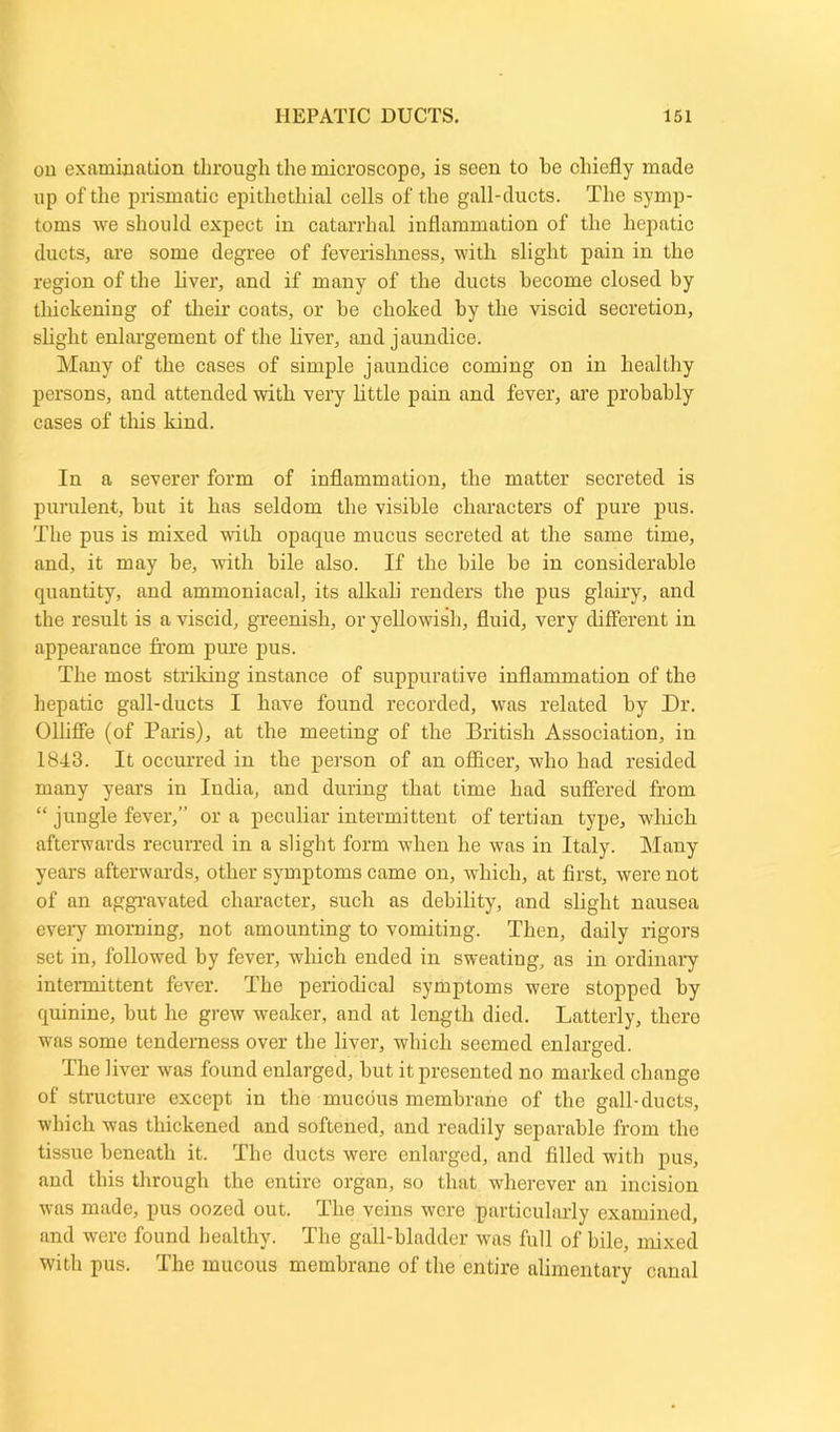 on examination through the microscope, is seen to be chiefly made up of the prismatic epithethial cells of the gall-ducts. The symp- toms we should expect in catarrhal inflammation of the hepatic ducts, are some degree of feverishness, with slight pain in the region of the liver, and if many of the ducts become closed by thickening of their coats, or be choked by the viscid secretion, slight enlargement of the liver, and jaundice. Many of the cases of simple jaundice coming on in healthy persons, and attended with very little pain and fever, are probably cases of this kind. In a severer form of inflammation, the matter secreted is purulent, but it has seldom the visible characters of pure pus. The pus is mixed with opaque mucus secreted at the same time, and, it may be, with bile also. If the bile be in considerable quantity, and ammoniacal, its alkali renders the pus glairy, and the result is a viscid, greenish, or yellowish, fluid, very different in appearance from pure pus. The most striking instance of suppurative inflammation of the hepatic gall-ducts I have found recorded, was related by Dr. Olliffe (of Paris), at the meeting of the British Association, in 1843. It occurred in the person of an officer, who had resided many years in India, and during that time had suffered from “ jungle fever,” or a peculiar intermittent of tertian type, which afterwards recurred in a slight form when he was in Italy. Many years afterwards, other symptoms came on, which, at first, were not of an aggravated character, such as debility, and slight nausea every morning, not amounting to vomiting. Then, daily rigors set in, followed by fever, which ended in sweating, as in ordinary intermittent fever. The periodical symptoms were stopped by quinine, but he grew weaker, and at length died. Latterly, there was some tenderness over the liver, which seemed enlarged. The liver was found enlarged, but it presented no marked change of structure except in the mucous membrano of the gall-ducts, which was thickened and softened, and readily separable from the tissue beneath it. The ducts were enlarged, and filled with pus, and this through the entire organ, so that wherever an incision was made, pus oozed out. The veins were particularly examined, and were found healthy. The gall-bladder was full of bile, mixed with pus. The mucous membrane of the entire alimentary canal