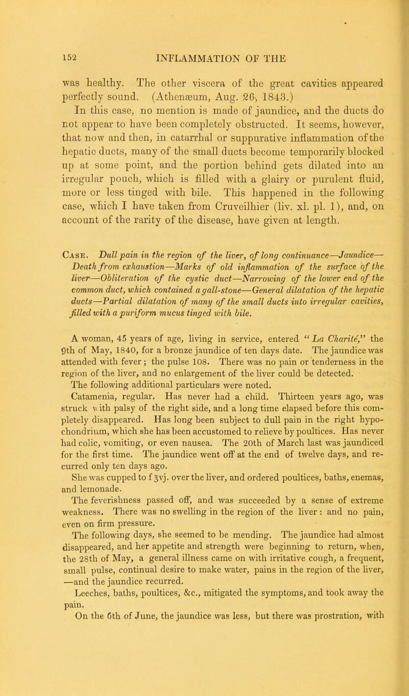 was healthy. The other viscera of the great cavities appeared perfectly sound. (Athenteum, Aug. 26-, 1843.) In this case, no mention is made of jaundice, and the ducts do not appear to have been completely obstructed. It seems, however, that now and then, in catarrhal or suppurative inflammation of the hepatic ducts, many of the small ducts become temporarily blocked up at some point, and the portion behind gets dilated into an irregular pouch, which is filled with a glairy or purulent fluid, more or less tinged with bile. This happened in the following case, which I have taken from Cm veil bier (liv. xl. pi. 1), and, on account of the rarity of the disease, have given at length. Case. Dull pain in the region of the liver, of long continuance—Jaundice— Death from exhaustion—Marks of old inflammation of the surface of the liver—Obliteration of the cystic duct—Narrowing of the lower end of the common duct, which contained a gall-stone—General dilatation of the hepatic ducts—Partial dilatation of many of the small ducts into irregular cavities, filled with a puriform mucus tinged with bile. A woman, 45 years of age, living in service, entered “La Cliarite,” the 9th of May, 1840, for a bronze jaundice of ten days date. The jaundice was attended with fever; the pulse 108. There was no pain or tenderness in the region of the liver, and no enlargement of the liver could be detected. The following additional particulars were noted. Catamenia, regular. Has never had a child. Thirteen years ago, was struck v ith palsy of the right side, and a long time elapsed before this com- pletely disappeared. Has long been subject to dull pain in the right hypo- chondrium, which she has been accustomed to relieve by poultices. Has never had colic, vomiting, or even nausea. The 20th of March last was jaundiced for the first time. The jaundice went off at the end of twelve days, and re- curred only ten days ago. She was cupped to f gvj. over the liver, and ordered poultices, baths, enemas, and lemonade. The feverishness passed off, and was succeeded by a sense of extreme weakness. There was no swelling in the region of the liver : and no pain, even on firm pressure. The following days, she seemed to be mending. Tire jaundice had almost disappeared, and her appetite and strength were beginning to return, when, the 28tli of May, a general illness came on with irritative cough, a frequent, small pulse, continual desire to make water, pains in the region of the liver, —and the jaundice recurred. Leeches, baths, poultices, &c., mitigated the symptoms, and took away the pain. On the 6th of June, the jaundice was less, but there was prostration, with