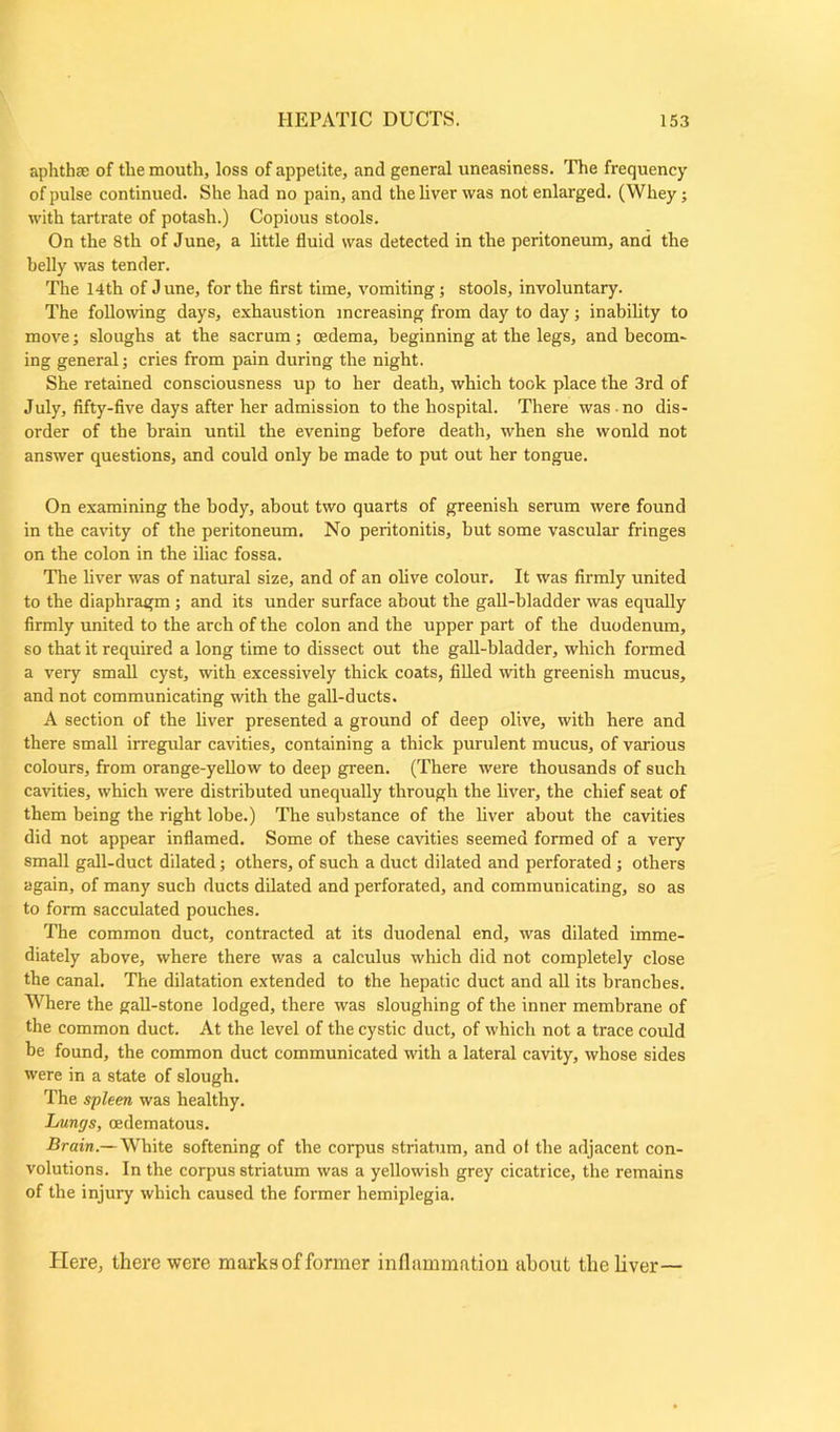 aphtha; of the mouth, loss of appetite, and general uneasiness. The frequency of pulse continued. She had no pain, and the liver was not enlarged. (Whey; with tartrate of potash.) Copious stools. On the 8th of June, a little fluid was detected in the peritoneum, and the belly was tender. The 14th of June, for the first time, vomiting; stools, involuntary. The following days, exhaustion increasing from day to day; inability to move; sloughs at the sacrum; oedema, beginning at the legs, and becom- ing general; cries from pain during the night. She retained consciousness up to her death, which took place the 3rd of July, fifty-five days after her admission to the hospital. There was no dis- order of the brain until the evening before death, when she wonld not answer questions, and could only be made to put out her tongue. On examining the body, about two quarts of greenish serum were found in the cavity of the peritoneum. No peritonitis, but some vascular fringes on the colon in the iliac fossa. The liver was of natural size, and of an olive colour. It was firmly united to the diaphragm; and its under surface about the gall-bladder was equally firmly united to the arch of the colon and the upper part of the duodenum, so that it required a long time to dissect out the gall-bladder, which formed a very small cyst, with excessively thick coats, filled with greenish mucus, and not communicating with the gall-ducts. A section of the liver presented a ground of deep olive, with here and there small irregular cavities, containing a thick purulent mucus, of various colours, from orange-yellow to deep green. (There were thousands of such cavities, which were distributed unequally through the liver, the chief seat of them being the right lobe.) The substance of the liver about the cavities did not appear inflamed. Some of these cavities seemed formed of a very small gall-duct dilated; others, of such a duct dilated and perforated ; others again, of many such ducts dilated and perforated, and communicating, so as to form sacculated pouches. The common duct, contracted at its duodenal end, was dilated imme- diately above, where there was a calculus which did not completely close the canal. The dilatation extended to the hepatic duct and all its branches. Where the gall-stone lodged, there was sloughing of the inner membrane of the common duct. At the level of the cystic duct, of which not a trace could be found, the common duct communicated with a lateral cavity, whose sides were in a state of slough. The spleen was healthy. Lungs, cedematous. Brain.— White softening of the corpus striatum, and of the adjacent con- volutions. In the corpus striatum was a yellowish grey cicatrice, the remains of the injury which caused the former hemiplegia. Here, there were marks of former inflammation about the liver—