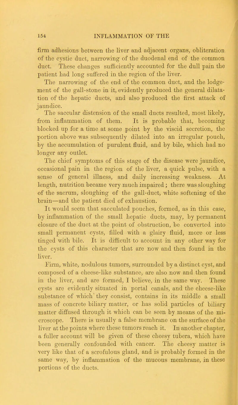 firm adhesions between the liver and adjacent organs, obliteration of the cystic duct, narrowing of the duodenal end of the common duct. These changes sufficiently accounted for the dull pain the patient had long suffered in the region of the liver. The narrowing of the end of tho common duct, and the lodge- ment of the gall-stone in it, evidently produced the general dilata- tion of the hepatic ducts, and also produced the first attack of jaundice. The saccular distension of the small ducts resulted, most likely, from inflammation of them. It is probable that, becoming blocked up for a time at some point by the viscid secretion, the portion above was subsequently dilated into an irregular pouch, by the accumulation of purulent fluid, and by bile, which had no longer any outlet. The chief symptoms of this stage of the disease were jaundice, occasional pain in the region of the liver, a quick pulse, with a sense of general illness, and daily increasing weakness. At length, nutrition became very much impaired; there was sloughing of the sacrum, sloughing of the gall-duct, white softening of the brain—and the patient died of exhaustion. It would seem that sacculated pouches, formed, as in this case, by inflammation of the small hepatic ducts, may, by permanent closure of the duct at the point of obstruction, be converted into small permanent cysts, filled with a glairy fluid, more or less tinged with bile. It is difficult to account in any other way for the cysts of this character that are now and then found in the liver. Firm, white, nodulous tumors, surrounded by a distinct cyst, and composed of a cheese-like substance, are also now and then found in the liver, and are formed, I believe, in the same way. These cysts are evidently situated in portal canals, and the cheese-like substance of which they consist, contains in its middle a small mass of concrete biliary matter, or has solid particles of biliary matter diffused through it which can be seen by means of the mi- croscope. There is usually a false membrane on the surface of the liver at the points where these tumors reach it. In another chapter, a fuller account will be given of these cheesy tubera, which have been generally confounded with cancer. The cheesy matter is very like that of a scrofulous gland, and is probably formed in the same way, by inflammation of the mucous membrane, in these portions of the ducts.