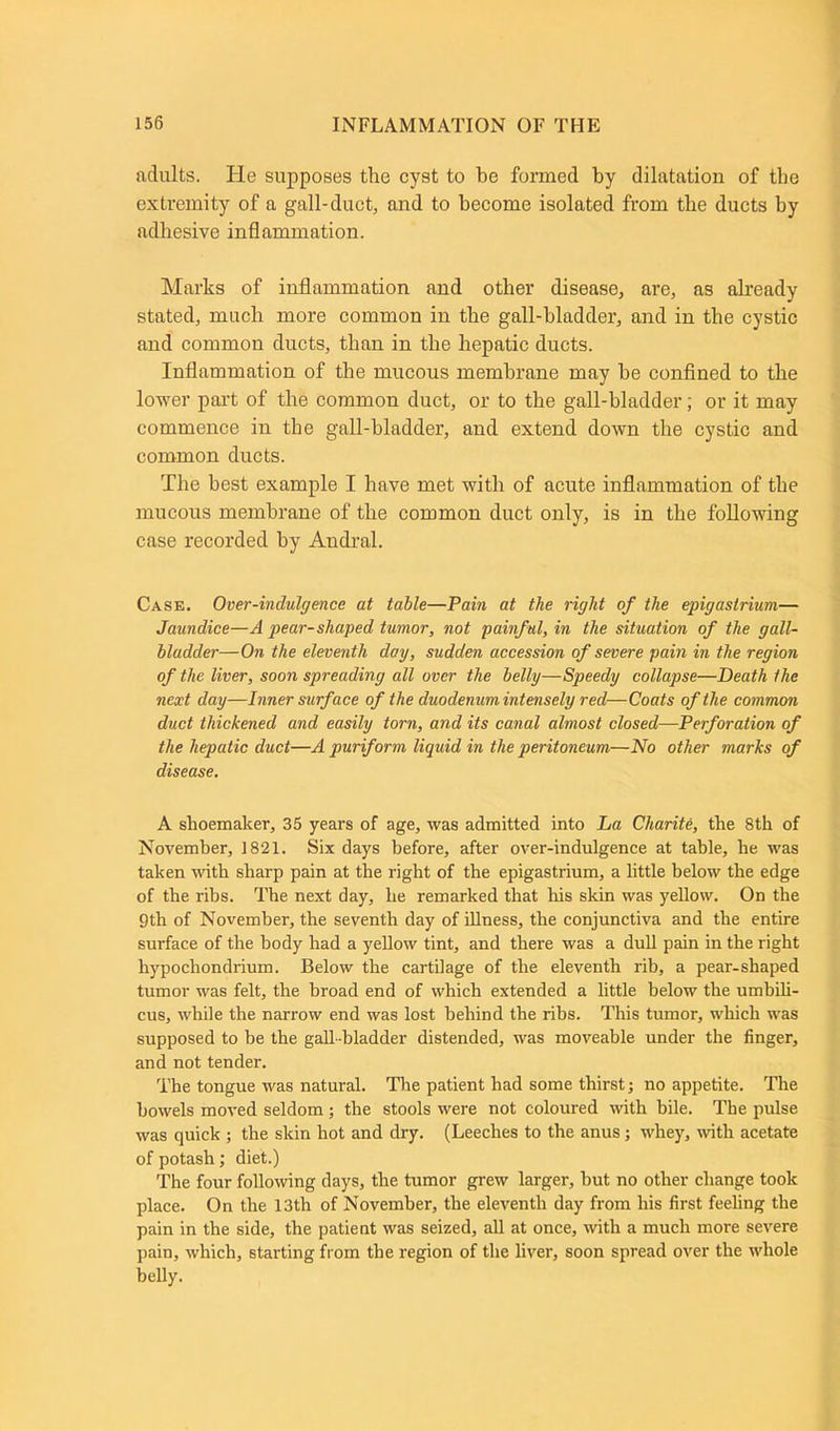 adults. Ide supposes the cyst to be formed by dilatation of the extremity of a gall-duct, and to become isolated from the ducts by adhesive inflammation. Marks of inflammation and other disease, are, as already stated, much more common in the gall-bladder, and in the cystic and common ducts, than in the hepatic ducts. Inflammation of the mucous membrane may be confined to the lower part of the common duct, or to the gall-bladder; or it may commence in the gall-bladder, and extend down the cystic and common ducts. The best example I have met with of acute inflammation of the mucous membrane of the common duct only, is in the following case recorded by Andral. Case. Over-indulgence at table—Pain at the right of the epigastrium— Jaundice—A pear-shaped tumor, not painful, in the situation of the gall- bladder—On the eleventh day, sudden accession of severe pain in the region of the liver, soon spreading all over the belly—Speedy collapse—Death the next day—Inner surf ace of the duodenum intensely red—Coats of the common duct thickened and easily torn, and its canal almost closed—Perforation of the hepatic duct—A puriform liquid in the peritoneum—No other marks of disease. A shoemaker, 35 years of age, was admitted into La Charite, the 8th of November, 1821. Six days before, after over-indulgence at table, he was taken with sharp pain at the right of the epigastrium, a little below the edge of the ribs. The next day, he remarked that his skin was yellow. On the 9th of November, the seventh day of illness, the conjunctiva and the entire surface of the body had a yellow tint, and there was a dull pain in the right hypochondrium. Below the cartilage of the eleventh rib, a pear-shaped tumor was felt, the broad end of which extended a little below the umbili- cus, while the narrow end was lost behind the ribs. This tumor, which was supposed to be the gall -bladder distended, was moveable under the finger, and not tender. The tongue was natural. The patient had some thirst; no appetite. The bowels moved seldom; the stools were not coloured with bile. The pulse was quick ; the skin hot and dry. (Leeches to the anus; whey, with acetate of potash; diet.) The four following days, the tumor grew larger, but no other change took place. On the 13th of November, the eleventh day from his first feeling the pain in the side, the patient was seized, all at once, with a much more severe pain, which, starting from the region of the liver, soon spread over the whole belly.