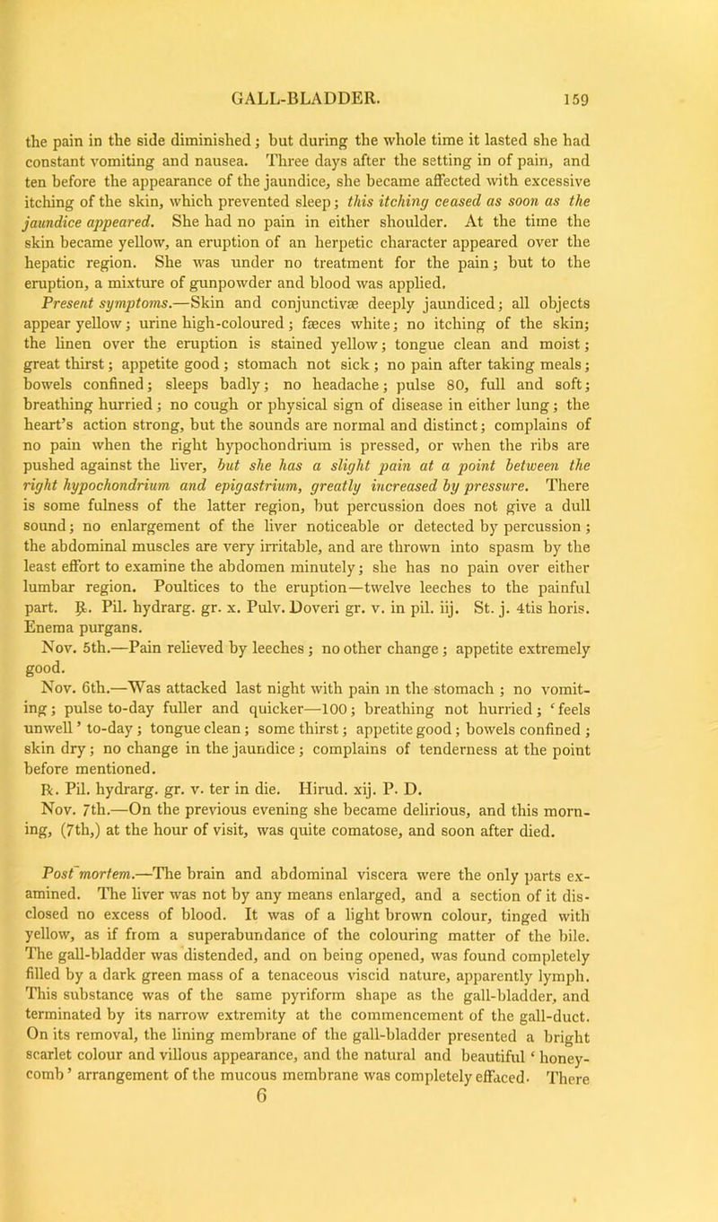 the pain in the side diminished; but during the whole time it lasted she had constant vomiting and nausea. Three days after the setting in of pain, and ten before the appearance of the jaundice, she became affected with excessive itching of the skin, which prevented sleep; this itching ceased as soon as the jaundice appeared. She had no pain in either shoulder. At the time the skin became yellow, an eruption of an herpetic character appeared over the hepatic region. She was under no treatment for the pain; but to the eruption, a mixture of gunpowder and blood was applied. Present symptoms.—Skin and conjunctiva? deeply jaundiced; all objects appear yellow; urine high-coloured; faeces white; no itching of the skin; the linen over the eruption is stained yellow; tongue clean and moist; great thirst; appetite good; stomach not sick ; no pain after taking meals; bowels confined; sleeps badly; no headache; pulse 80, full and soft; breathing hurried; no cough or physical sign of disease in either lung; the heart’s action strong, but the sounds are normal and distinct; complains of no pain when the right hypochondrium is pressed, or when the ribs are pushed against the liver, hut she has a slight pain at a point between the right hypochondrium and epigastrium, greatly increased by pressure. There is some fulness of the latter region, but percussion does not give a dull sound; no enlargement of the liver noticeable or detected by percussion; the abdominal muscles are very irritable, and are thrown into spasm by the least effort to examine the abdomen minutely; she has no pain over either lumbar region. Poultices to the eruption—twelve leeches to the painful part. p.. Pil. hydrarg. gr. x. Pulv. Doveri gr. v. in pil. iij. St. j. 4tis horis. Enema purgans. Nov. 5th.—Pain relieved by leeches; no other change; appetite extremely good. Nov. 6th.—Was attacked last night with pain in the stomach ; no vomit- ing; pulse to-day fuller and quicker—100; breathing not hurried; ‘feels unwell ’ to-day; tongue clean; some thirst; appetite good; bowels confined ; skin dry; no change in the jaundice; complains of tenderness at the point before mentioned. R. Pil. hydrarg. gr. v. ter in die. Hirud. xij. P. D. Nov. 7th.—On the previous evening she became delirious, and this morn- ing, (7th,) at the hour of visit, was quite comatose, and soon after died. Post'mortem.—The brain and abdominal viscera were the only parts ex- amined. The liver was not by any means enlarged, and a section of it dis- closed no excess of blood. It was of a light brown colour, tinged with yellow, as if from a superabundance of the colouring matter of the bile. The gall-bladder was distended, and on being opened, was found completely filled by a dark green mass of a tenaceous viscid nature, apparently lymph. This substance was of the same pyriform shape as the gall-bladder, and terminated by its narrow extremity at the commencement of the gall-duct. On its removal, the fining membrane of the gall-bladder presented a bright scarlet colour and villous appearance, and the natural and beautiful ‘ honey- comb ’ arrangement of the mucous membrane was completely effaced- There 6