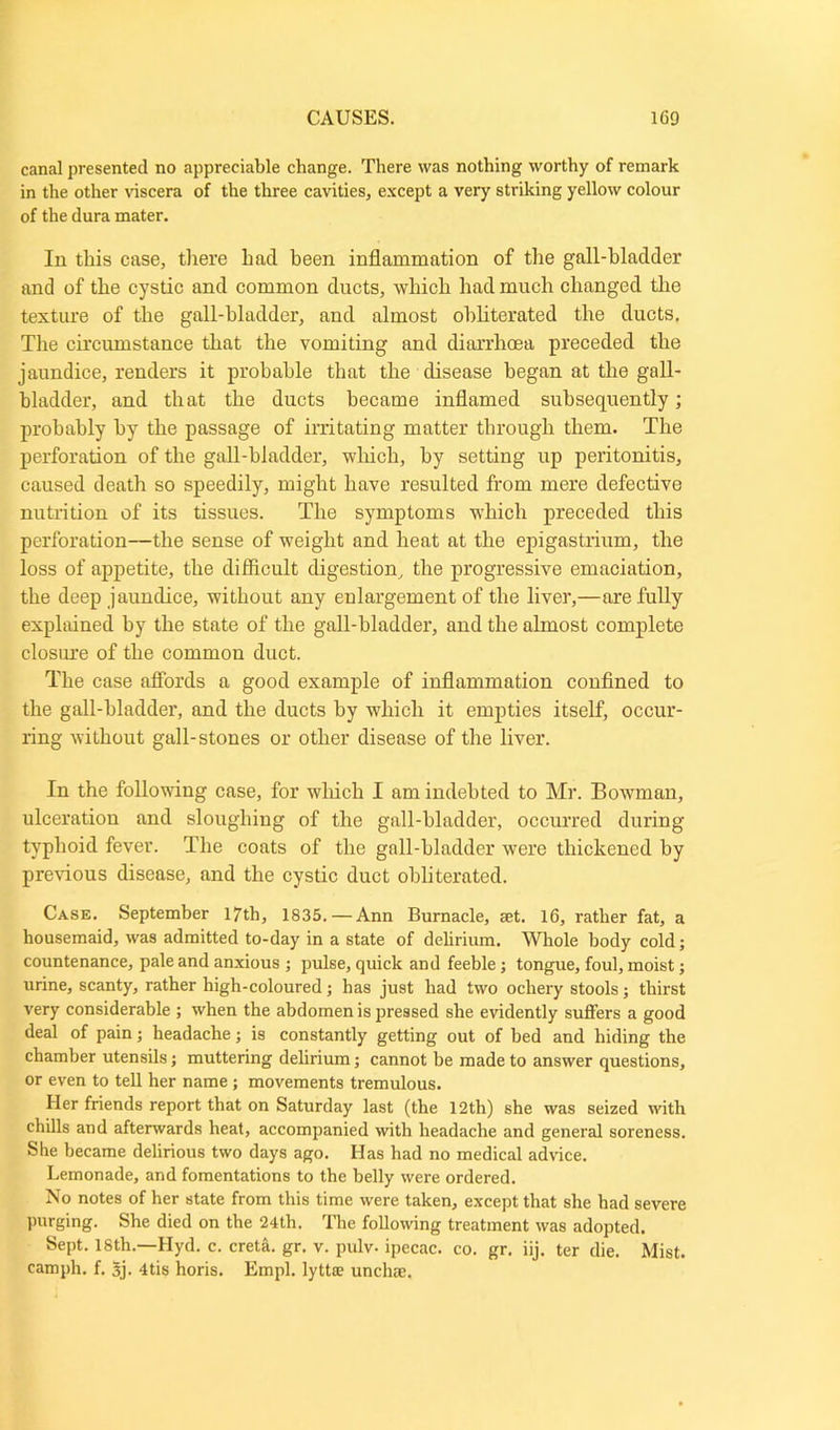 canal presented no appreciable change. There was nothing worthy of remark in the other viscera of the three cavities, except a very striking yellow colour of the dura mater. In this case, there had been inflammation of the gall-hlaclder and of the cystic and common ducts, which had much changed the texture of the gall-bladder, and almost obliterated the ducts. The circumstance that the vomiting and diarrhoea preceded the jaundice, renders it probable that the disease began at the gall- bladder, and that the ducts became inflamed subsequently; probably by the passage of irritating matter through them. The perforation of the gall-bladder, which, by setting up peritonitis, caused death so speedily, might have resulted from mere defective nutrition of its tissues. The symptoms which preceded this perforation—the sense of weight and heat at the epigastrium, the loss of appetite, the difficult digestion, the progressive emaciation, the deep jaundice, without any enlargement of the liver,—are fully explained by the state of the gall-bladder, and the almost complete closure of the common duct. The case affords a good example of inflammation confined to the gall-bladder, and the ducts by which it empties itself, occur- ring without gall-stones or other disease of the liver. In the following case, for which I am indebted to Mr. Bowman, ulceration and sloughing of the gall-bladder, occurred during typhoid fever. The coats of the gall-bladder were thickened by previous disease, and the cystic duct obliterated. Case. September 17th, 1835.—Ann Burnacle, aet. 16, rather fat, a housemaid, was admitted to-day in a state of delirium. Whole body cold; countenance, pale and anxious ; pulse, quick and feeble; tongue, foul, moist; urine, scanty, rather high-coloured; has just had two ocliery stools; thirst very considerable ; when the abdomen is pressed she evidently suffers a good deal of pain; headache; is constantly getting out of bed and hiding the chamber utensils; muttering delirium; cannot be made to answer questions, or even to tell her name; movements tremulous. Her friends report that on Saturday last (the 12th) she was seized with chills and afterwards heat, accompanied with headache and general soreness. She became delirious two days ago. Has had no medical advice. Lemonade, and fomentations to the belly were ordered. No notes of her state from this time were taken, except that she had severe purging. She died on the 24th. The following treatment was adopted. Sept. 18th.—Hyd. c. creta. gr. v. pulv. ipecac, co. gr. iij. ter die. Mist, camph. f. 3j. 4tis horis. Empl. lyttfe unchse.