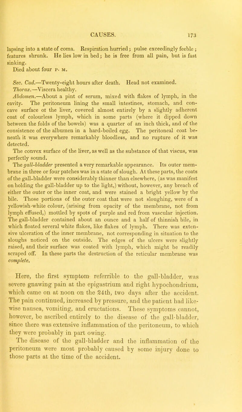 lapsing into a state of coma. Respiration hurried; pulse exceedingly feeble ; features shrunk. He lies low in bed; he is free from all pain, hut is fast sinking. Died about four p. m. Sec. Cad.—Twenty-eight hours after death. Head not examined. Thorax.—Viscera healthy. Abdomen.—About a pint of serum, mixed with flakes of lymph, in the cavity. The peritoneum lining the small intestines, stomach, and con- cave surface ot the liver, covered almost entirely by a slightly adherent coat of colourless lymph, which in some parts (where it dipped down between the folds of the bowels) was a quarter of an inch thick, and of the consistence of the albumen in a hard-boiled egg. The peritoneal coat be- neath it was everywhere remarkably bloodless, and no rupture of it was detected. The convex surface of the liver, as well as the substance of that viscus, was perfectly sound. The gall-bladder presented a very remarkable appearance. Its outer mem- brane in three or four patches was in a state of slough. At these parts, the coats of the gall-bladder were considerably thinner than elsewhere, (as was manifest on holding the gall-bladder up to the light,) without, however, any breach of either the outer or the inner coat, and were stained a bright yellow by the bile. Those portions of the outer coat that were not sloughing, were of a yellowish-white colour, (arising from opacity of the membrane, not from lymph effused,) mottled by spots of purple and red from vascular injection. The gall-bladder contained about an ounce and a half of thinnish bile, in which floated several white flakes, like flakes of lymph. There was exten- sive ulceration of the inner membrane, not corresponding in situation to the sloughs noticed on the outside. The edges of the ulcers were slightly raised, and their surface was coated with lymph, which might be readily scraped off. In these parts the destruction of the reticular membrane was completes Here, the first symptom referable to the gall-bladder, was severe gnawing pain at the epigastrium and right hypochondrium, which came on at noon on the 24th, two days after the accident. The pain continued, increased by pressure, and the patient had like- wise nausea, vomiting, and eructations. These symptoms cannot, however, he ascribed entirely to the disease of the gall-bladder, since there was extensive inflammation of the peritoneum, to which they were probably in part owing. The disease of the gall-bladder and the inflammation of tho peritoneum were most probably caused by some injury done to those parts at the time of the accident.