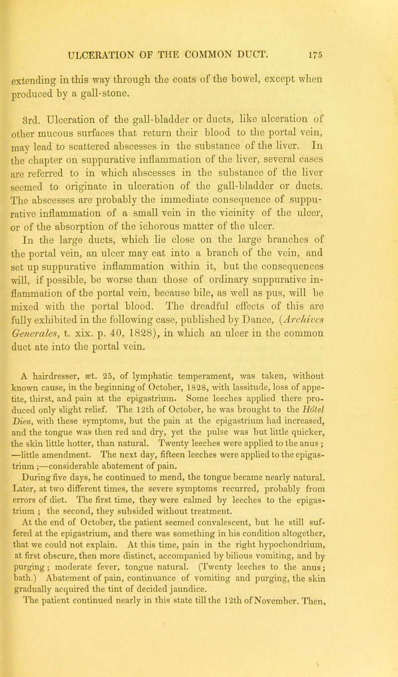 extending in this way through the coats of the howel, except when produced by a gall-stone. 3rd. Ulceration of the gall-bladder or ducts, like ulceration of other mucous surfaces that return their blood to the portal vein, may lead to scattered abscesses in the substance of the liver. In the chapter on suppurative inflammation of the liver, several cases are referred to in which abscesses in the substance of the liver seemed to originate in ulceration of the gall-bladder or ducts. The abscesses are probably the immediate consequence of suppu- rative inflammation of a small vein in the vicinity of the ulcer, or of the absorption of the ichorous matter of the ulcer. In the large ducts, which lie close on the large branches of the portal vein, an ulcer may eat into a branch of the vein, and set up suppurative inflammation within it, hut the consequences will, if possible, he worse than those of ordinary suppurative in- flammation of the portal vein, because bile, as well as pus, will he mixed with the portal blood. The dreadful effects of this are fully exhibited in the following case, published by Dance, (Archives Generates, t. xix. p. 40, 1828), in which an ulcer in the common duct ate into the portal vein. A hairdresser, set. 25, of lymphatic temperament, was taken, without known cause, in the beginning of October, 1828, until lassitude, loss of appe- tite, thirst, and pain at the epigastrium. Some leeches applied there pro- duced only slight relief. The 12th of October, he was brought to the Hotel JDieu, with these symptoms, hut the pain at the epigastrium had increased, and the tongue was then red and diy, yet the pulse was hut little quicker, the skin little hotter, than natural. Twenty leeches were applied to the anus; —little amendment. The next day, fifteen leeches were applied to the epigas- trium ;—considerable abatement of pain. During five days, he continued to mend, the tongue became nearly natural. Later, at two different times, the severe symptoms recurred, probably from errors of diet. The first time, they were calmed by leeches to the epigas- trium ; the second, they subsided without treatment. At the end of October, the patient seemed convalescent, but he still suf- fered at the epigastrium, and there was something in his condition altogether, that we could not explain. At this time, pain in the right hypochondrium, at first obscure, then more distinct, accompanied by bilious vomiting, and by purging; moderate fever, tongue natural. (Twenty leeches to the anus; hath.) Abatement of pain, continuance of vomiting and purging, the skin gradually acquired the tint of decided jaundice. The patient continued nearly in this state till the 12th of November. Then,