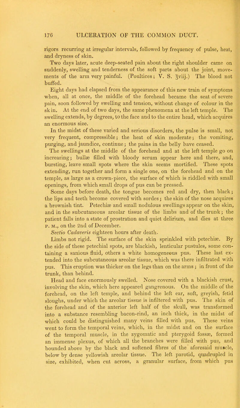 rigors recurring at irregular intervals, followed by frequency of pulse, heat, and dryness of skin. Two days later, acute deep-seated pain about the right shoulder came on suddenly, swelling and tenderness of the soft parts about the joint, move- ments of the arm very painful. (Poultices; V. S. “jviij.) The blood not buffed. Eight days had elapsed from the appearance of this new train of symptoms when, all at once, the middle of the forehead became the seat of severe pain, soon followed by swelling and tension, without change of colour in the sk in. At the end of two days, the same phenomena at the left temple. The swelling extends, by degrees, to the face and to the entire head, which acquires an enormous size. In the midst of these varied and serious disorders, the pulse is small, not very frequent, compressible; the heat of skin moderate; the vomiting, purging, and jaundice, continue; the pains in the belly have ceased. The swellings at the middle of the forehead and at the left temple go on increasing; bullse filled with bloody serum appear here and there, and, bursting, leave small spots where the skin seems mortified. These spots extending, run together and form a single one, on the forehead and on the temple, as large as a crown-piece, the surface of which is riddled with small openings, from which small drops of pus can be pressed. Some days before death, the tongue becomes red and dry, then black; the lips and teeth become covered with sordes; the skin of the nose acquires a brownish tint. Petechiae and small nodulous swellings appear on the skin, and in the subcutaneous areolar tissue of the limbs and of the trunk; the patient falls into a 6tate of prostration and quiet delirium, and dies at three p. m., on the 2nd of December. Sectio Cadaveris eighteen hours after death. Limbs not rigid. The surface of the skin sprinkled with petechial. By the side of these petechial spots, are blackish, lenticular pustules, some con- taining a sanious fluid, others a white homogeneous pus. These last ex- tended into the subcutaneous areolar tissue, which was there infiltrated with pus. This eruption was thicker on the legs than on the arms; in front of the trunk, than behind. Head and face enormously swelled. Nose covered with a blackish crust, involving the skin, which here appeared gangrenous. On the middle of the forehead, on the left temple, and behind the left ear, soft, greyish, fetid sloughs, under which the areolar tissue is infiltered with pus. The skin of the forehead and of the anterior left half of the skull, was transformed into a substance resembling bacon-rind, an inch thick, in the midst of which could be distinguished many veins filled with pus. These veins went to form the temporal veins, which, in the midst and on the surface of the temporal muscle, in the zygomatic and pterygoid fossae, formed an immense plexus, of which all the branches were filled with pus, and bounded above by the black and softened fibres of the aforesaid mu»cle, below by dense yellowish areolar tissue. The left parotid, quadrupled in size, exhibited, when cut across, a granular surface, from which pus