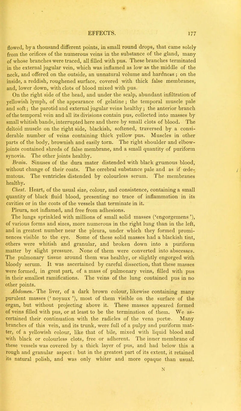 flowed, by a thousand different points, in small round drops, that came solely from the orifices of the numerous veins in the substance of the gland, many of whose branches were traced, all filled with pus. These branches terminated in the external jugular vein, which was inflamed as low as the middle of the neck, and offered on the outside, an unnatural volume and hardness; on the inside, a reddish, roughened surface, covered with thick false membranes, and, lower down, with clots of blood mixed with pus. On the right side of the head, and under the scalp, abundant infiltration of yellowish lymph, of the appearance of gelatine; the temporal muscle pale and soft; the parotid and external jugular veins healthy; the anterior branch of the temporal vein and all its divisions contain pus, collected into masses by small whitish bands, interrupted here and there by small clots of blood. The deltoid muscle on the right side, blackish, softened, traversed by a consi- derable number of veins containing thick yellow pus. Muscles in other parts of the body, brownish and easily torn. The right shoulder and elbow- joints contained shreds of false membrane, and a small quantity of puriform synovia. The other joints healthy. Brain. Sinuses of the dura mater distended with black grumous blood, without change of their coats. The cerebral substance pale and as if oede- matous. The ventricles distended by colourless serum. The membranes healthy. Chest. Heart, of the usual size, colour, and consistence, containing a small quantity of black fluid blood, presenting no trace of inflammation in its cavities or in the coats of the vessels that terminate in it. Pleura, not inflamed, and free from adhesions. The lungs sprinkled with millions of small solid masses (‘engorgemens ’), of various forms and sizes, more numerous in the right lung than in the left, and in greatest number near the pleura, under which they formed promi- nences visible to the eye. Some of these solid masses had a blackish tint, others were whitish and granular, and broken down into a puriform matter by slight pressure. None of them were converted into abscesses. The pulmonary tissue around them was healthy, or slightly engorged with bloody serum. It was ascertained by careful dissection, that these masses were formed, in great part, of a mass of pulmonary veins, filled with pus in their smallest ramifications. The veins of the lung contained pus in no other points. Abdomen.-The liver, of a dark brown colour, likewise containing many purulent masses (c noyaux ’), most of them visible on the surface of the organ, but without projecting above it. These masses appeared formed of veins filled with pus, or at least to be the termination of them. We as- certained their continuation with the radicles of the vena porta;. Many branches of this vein, and its trunk, were full of a pulpy and puriform mat- ter, of a yellowish colour, like that of bile, mixed with liquid blood and with black or colourless clots, free or adherent. The inner membrane of these vessels was covered by a thick layer of pus, and had below this a rough and granular aspect: but in the greatest part of its extent, it retained its natural polish, and was only whiter and more opaque than usual. N