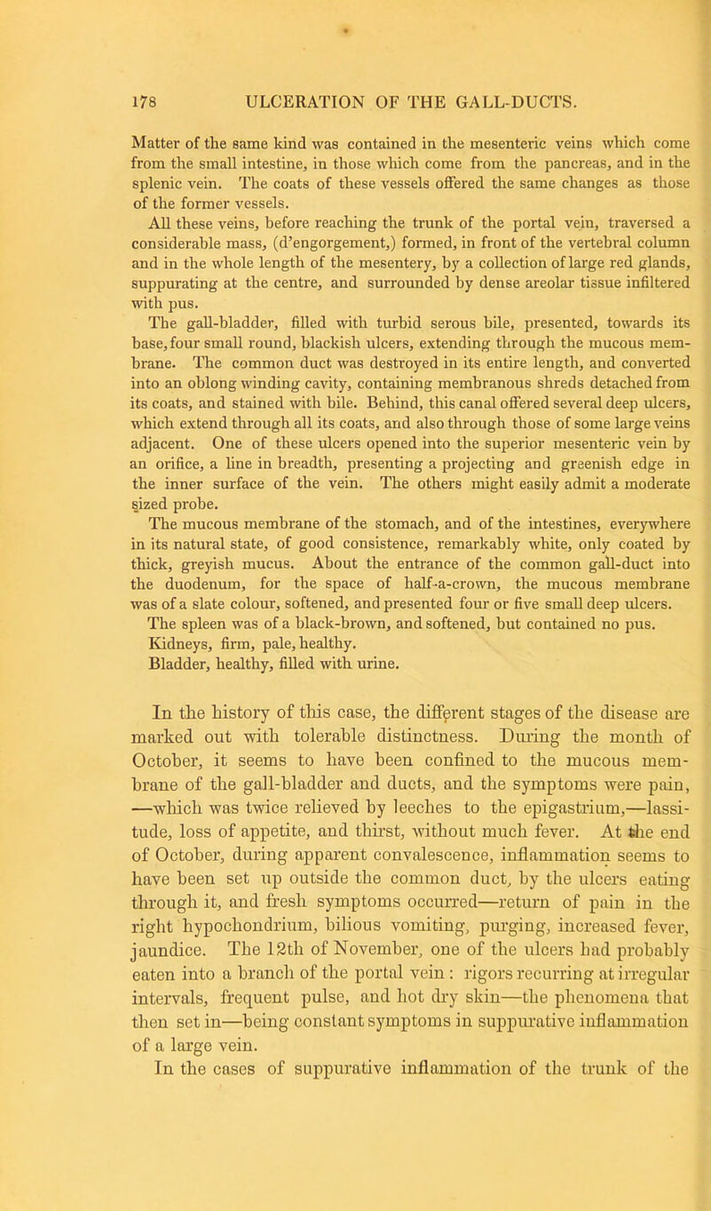 Matter of the same kind was contained in the mesenteric veins which come from the small intestine, in those which come from the pancreas, and in the splenic vein. The coats of these vessels offered the same changes as those of the former vessels. All these veins, before reaching the trunk of the portal vein, traversed a considerable mass, (d’engorgement,) formed, in front of the vertebral column and in the whole length of the mesentery, by a collection of large red glands, suppurating at the centre, and surrounded by dense areolar tissue infiltered with pus. The gall-bladder, filled with turbid serous bile, presented, towards its base, four small round, blackish ulcers, extending through the mucous mem- brane. The common duct was destroyed in its entire length, and converted into an oblong winding cavity, containing membranous shreds detached from its coats, and stained with bile. Behind, this canal offered several deep ulcers, which extend through all its coats, and also through those of some large veins adjacent. One of these ulcers opened into the superior mesenteric vein by an orifice, a line in breadth, presenting a projecting and greenish edge in the inner surface of the vein. The others might easily admit a moderate sized probe. The mucous membrane of the stomach, and of the intestines, everywhere in its natural state, of good consistence, remarkably white, only coated by thick, greyish mucus. About the entrance of the common gall-duct into the duodenum, for the space of half-a-crown, the mucous membrane was of a slate colour, softened, and presented four or five small deep ulcers. The spleen was of a black-brown, and softened, but contained no pus. Kidneys, firm, pale, healthy. Bladder, healthy, filled with urine. In tlie history of this case, the different stages of the disease are marked out with tolerable distinctness. During the month of October, it seems to have been confined to the mucous mem- brane of the gall-bladder and ducts, and the symptoms were pain, —which was twice relieved by leeches to the epigastrium,—lassi- tude, loss of appetite, and thirst, without much fever. At the end of October, during apparent convalescence, inflammation seems to have been set up outside the common duct, by the ulcers eating through it, and fresh symptoms occurred—return of pain in the right hypochondrium, bilious vomiting, purging, increased fever, jaundice. The 12tli of November, one of the ulcers had probably eaten into a branch of the portal vein : rigors recurring at irregular intervals, frequent pulse, and hot dry skin—the phenomena that then set in—being constant symptoms in suppurative inflammation of a large vein. In the cases of suppurative inflammation of the trunk of the