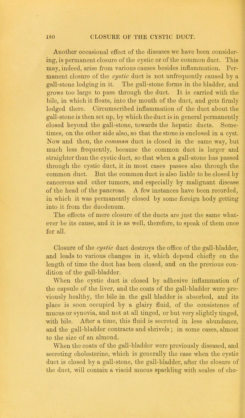 Another occasional effect of the diseases we have been consider- ing, is permanent closure of the cystic or of the common duct. This may, indeed, arise from various causes besides inflammation. Per- manent closure of the cystic duct is not unfrequently caused by a gall-stone lodging in it. The gall-stone forms in the bladder, and grows too large to pass through the duct. It is carried with the bile, in which it floats, into the mouth of the duct, and gets firmly lodged there. Circumscribed inflammation of the duct about the gall-stone is then set up, by which the duct is in general permanently closed beyond the gall-stone, towards the hepatic ducts. Some- times, on the other side also, so that the stone is enclosed in a cyst. Now and then, the common duct is closed in the same way, but much less frequently, because the common duct is larger and straighter than the cystic duct, so that when a gall-stone has passed through the cystic duct, it in most cases passes also through the common duct. But the common duct is also liable to be closed by cancerous and other tumors, and especially by malignant disease of the head of the pancreas. A few instances have been recorded, in which it was permanently closed by some foreign body getting into it from the duodenum. The effects of mere closure of the ducts are just the same what- ever he its cause, and it is as well, therefore, to speak of them once for all. Closure of the cystic duct destroys the office of the gall-bladder, and leads to various changes in it, which depend chiefly on the length of time the duct has been closed, and on the previous con- dition of the gall-bladder. When the cystic duct is closed by adhesive inflammation of the capsule of the liver, and the coats of the gall-bladder were pre- viously healthy, the bile in the gall bladder is absorbed, and its place is soon occupied by a glairy fluid, of the consistence of mucus or synovia, and not at all tinged, or but very slightly tinged, with bile. After a time, this fluid is secreted in less abundance, and the gall-bladder contracts and shrivels; in some cases, almost to the size of an almond. When the coats of the gall-bladder were previously diseased, and secreting cholesterine, which is generally the case when the cystio duct is closed by a gall-stone, the gall-bladder, after the closure of the duct, will contain a viscid mucus sparkling with scales of clio-