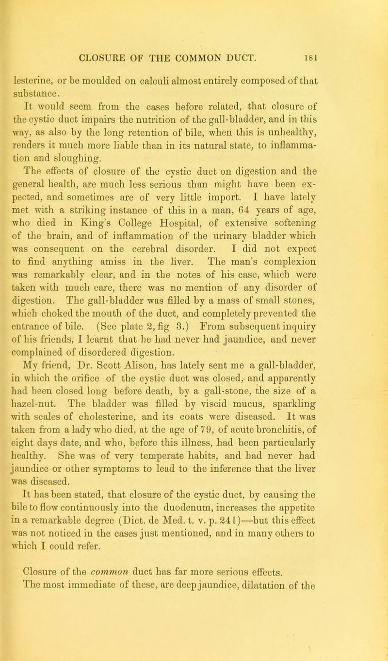 lesterine, or be moulded on calculi almost entirely composed of that substance. It would seem from the cases before related, that closure of the cystic duct impairs the nutrition of the gall-bladder, and in this way, as also by the long retention of bile, when this is unhealthy, renders it much more liable than in its natural state, to inflamma- tion and sloughing. The effects of closure of the cystic duct on digestion and the general health, are much less serious than might have been ex- pected, and sometimes are of very little import. I have lately met with a striking instance of this in a man, 64 years of age, who died in King’s College Hospital, of extensive softening of the brain, and of inflammation of the urinary bladder which was consequent on the cerebral disorder. I did not expect to find anything amiss in the liver. The man’s complexion was remarkably clear, and in the notes of his case, which were taken with much care, there was no mention of any disorder of digestion. The gall-bladder was filled by a mass of small stones, which choked the mouth of the duct, and completely prevented the entrance of bile. (See plate 2, fig 3.) From subsequent inquiry of his friends, I learnt that he had never had jaundice, and never complained of disordered digestion. My friend, Dr. Scott Alison, has lately sent me a gall-bladder, in which the orifice of the cystic duct was closed, and apparently had been closed long before death, by a gall-stone, the size of a hazel-nut. The bladder was filled by viscid mucus, sparkling with scales of cholesterine, and its coats were diseased. It was taken from a lady who died, at the age of 79, of acute bronchitis, of eight days date, and who, before this illness, had been particularly healthy. She was of very temperate habits, and bad never had jaundice or other symptoms to lead to the inference that the liver was diseased. It has been stated, that closure of the cystic duct, by causing the bile to flow continuously into the duodenum, increases the appetite in a remarkable degree (Diet, de Med. t. v. p. 24 1)—but tliis effect was not noticed in the cases just mentioned, and in many others to which I could refer. Closure of the common duct has far more serious effects. The most immediate of these, arc deep jaundice, dilatation of the