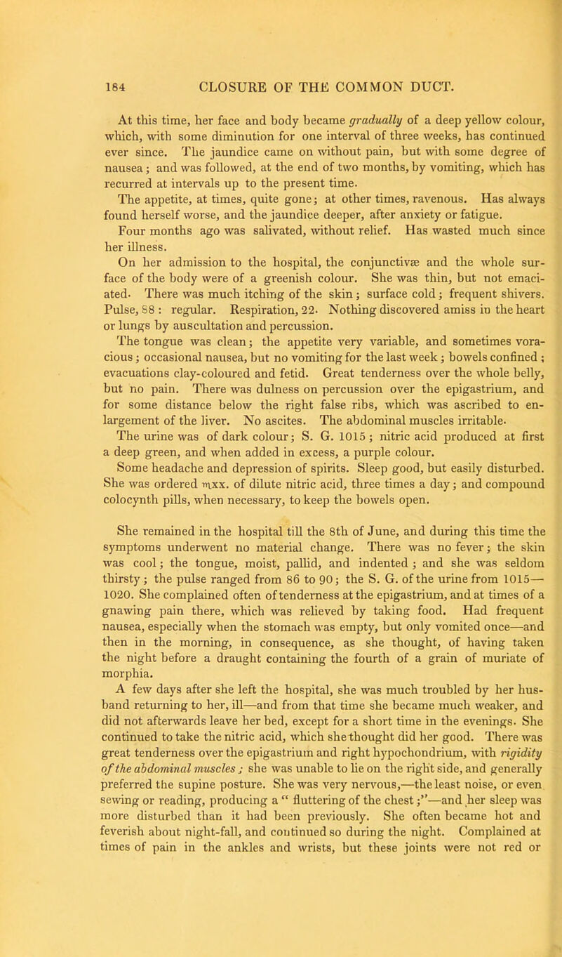 At this time, her face and body became gradually of a deep yellow colour, which, with some diminution for one interval of three weeks, has continued ever since. The jaundice came on without pain, but with some degree of nausea; and was followed, at the end of two months, by vomiting, which has recurred at intervals up to the present time. The appetite, at times, quite gone; at other times, ravenous. Has always found herself worse, and the jaundice deeper, after anxiety or fatigue. Four months ago was salivated, without relief. Has wasted much since her illness. On her admission to the hospital, the conjunctive and the whole sur- face of the body were of a greenish colour. She was thin, but not emaci- ated- There was much itching of the skin; surface cold; frequent shivers. Pulse, S8: regular. Respiration, 22. Nothing discovered amiss in the heart or lungs by auscultation and percussion. The tongue was clean; the appetite very variable, and sometimes vora- cious ; occasional nausea, but no vomiting for the last week; bowels confined ; evacuations clay-coloured and fetid. Great tenderness over the whole belly, but no pain. There was dulness on percussion over the epigastrium, and for some distance below the right false ribs, which was ascribed to en- largement of the liver. No ascites. The abdominal muscles irritable. The urine was of dark colour; S. G. 1015 ; nitric acid produced at first a deep green, and when added in excess, a purple colour. Some headache and depression of spirits. Sleep good, but easily disturbed. She was ordered inxx. of dilute nitric acid, three times a day; and compound colocynth pills, when necessary, to keep the bowels open. She remained in the hospital till the 8th of June, and during this time the symptoms underwent no material change. There was no fever; the skin was cool; the tongue, moist, pallid, and indented ; and she was seldom thirsty; the pulse ranged from 86 to 90; the S. G. of the urine from 1015— 1020. She complained often of tenderness at the epigastrium, and at times of a gnawing pain there, which was relieved by taking food. Had frequent nausea, especially when the stomach was empty, but only vomited once—and then in the morning, in consequence, as she thought, of having taken the night before a draught containing the fourth of a grain of muriate of morphia. A few days after she left the hospital, she was much troubled by her hus- band returning to her, ill—and from that time she became much weaker, and did not afterwards leave her bed, except for a short time in the evenings. She continued to take the nitric acid, which she thought did her good. There was great tenderness over the epigastrium and right hypochondrium, with rigidity of the abdominal muscles j she was unable to he on the right side, and generally preferred the supine posture. She was very nervous,—the least noise, or even sewing or reading, producing a “ fluttering of the chest;”—and her sleep was more disturbed than it had been previously. She often became hot and feverish about night-fall, and continued so during the night. Complained at times of pain in the ankles and wrists, but these joints were not red or