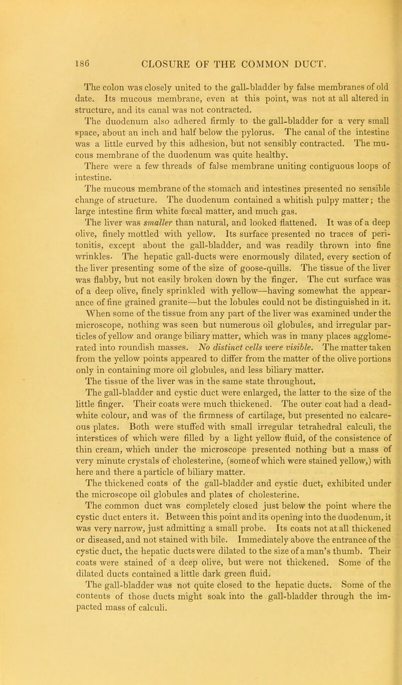 The colon was closely united to the gall-bladder by false membranes of old date. Its mucous membrane, even at this point, was not at all altered in structure, and its canal was not contracted. The duodenum also adhered firmly to the gall-bladder for a very small space, about an inch and half below the pylorus. The canal of the intestine was a little curved by this adhesion, but not sensibly contracted. The mu- cous membrane of the duodenum was quite healthy. There were a few threads of false membrane uniting contiguous loops of intestine. The mucous membrane of the stomach and intestines presented no sensible change of structure. The duodenum contained a whitish pulpy matter; the large intestine firm white foecal matter, and much gas. The liver was smaller than natural, and looked flattened. It was of a deep olive, finely mottled with yellow. Its surface presented no traces of peri- tonitis, except about the gall-bladder, and was readily thrown into fine wrinkles. The hepatic gall-ducts were enormously dilated, every section of the liver presenting some of the size of goose-quills. The tissue of the liver was flabby, but not easily broken down by the finger. The cut surface was of a deep olive, finely sprinkled with yellow—having somewhat the appear- ance of fine grained granite—but the lobules could not be distinguished in it. When some of the tissue from any part of the liver was examined under the microscope, nothing was seen but numerous oil globules, and irregular par- ticles of yellow and orange biliary matter, which was in many places agglome- rated into roundish masses. No distinct cells were visible. The matter taken from the yellow points appeared to differ from the matter of the olive portions only in containing more oil globules, and less biliary matter. The tissue of the liver was in the same state throughout. The gall-bladder and cystic duct were enlarged, the latter to the size of the little finger. Their coats were much thickened. The outer coat had a dead- white colour, and was of the firmness of cartilage, but presented no calcare- ous plates. Both were stuffed with small irregular tetrahedral calculi, the interstices of which were filled by a fight yellow fluid, of the consistence of thin cream, which under the microscope presented nothing but a mass of very minute crystals of cholesterine, (some of which were stained yellow,) with here and there a particle of biliary matter. The thickened coats of the gall-bladder and cystic duct, exhibited under the microscope oil globules and plates of cholesterine. The common duct was completely closed just below the point where the cystic duct enters it. Between this point and its opening into the duodenum, it was very narrow, just admitting a small probe. Its coats not at all thickened or diseased, and not stained with bile. Immediately above the entrance of the cystic duct, the hepatic ducts were dilated to the size of a man’s thumb. Their coats were stained of a deep olive, but were not thickened. Some of the dilated ducts contained a little dark green fluid. The gall-bladder was not quite closed to the hepatic ducts. Some of the contents of those ducts might soak into the gall-bladder through the im- pacted mass of calculi.