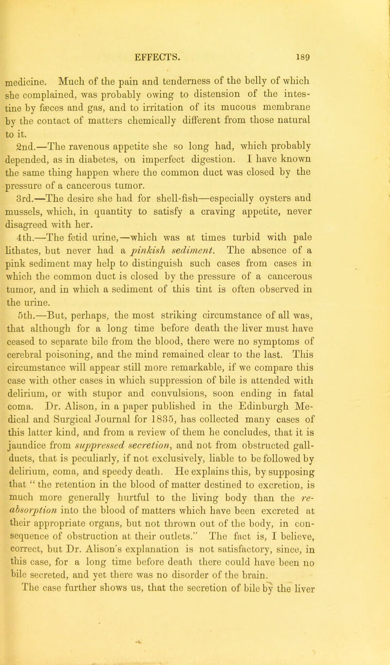 medicine. Much of the pain and tenderness of the belly of which she complained, was probably owing to distension of the intes- tine by fleeces and gas, and to irritation of its mucous membrane by the contact of matters chemically different from those natural to it. 2nd.—The ravenous appetite she so long had, which probably depended, as in diabetes, on imperfect digestion. I have known the same thing happen where the common duct was closed by the pressure of a cancerous tumor. 3rd.—The desire she had for shell-fish—especially oysters and mussels, which, in quantity to satisfy a craving appetite, never disagreed with her. 4th.—The fetid urine,—which was at times turbid with pale lithates, but never had a pinkish sediment. The absence of a pink sediment may help to distinguish such cases from cases in which the common duct is closed by the pressure of a cancerous tumor, and in which a sediment of this tint is often observed in the urine. 5th.—But, perhaps, the most striking circumstance of all was, that although for a long time before death the liver must have ceased to separate bile from the blood, there were no symptoms of cerebral poisoning, and the mind remained clear to the last. This circumstance will appear still more remarkable, if we compare this case with other cases in which suppression of bile is attended with delirium, or with stupor and convulsions, soon ending in fatal coma. Dr. Alison, in a paper published in the Edinburgh Me- dical and Surgical Journal for 1835, has collected many cases of this latter kind, and from a review of them he concludes, that it is jaundice from suppressed secretion, and not from obstructed gall- ducts, that is peculiarly, if not exclusively, liable to be followed by delirium, coma, and speedy death. He explains this, hy supposing that “ the retention in the blood of matter destined to excretion, is much more generally hurtful to the living body than the re- absorption into the blood of matters which have been excreted at their appropriate organs, but not thrown out of the body, in con- sequence of obstruction at their outlets.” The fact is, I believe, correct, but Dr. Alison's explanation is not satisfactory, since, in this case, for a long time before death there could have been no bile secreted, and yet there was no disorder of the brain. The case further shows us, that the secretion of bile by the liver