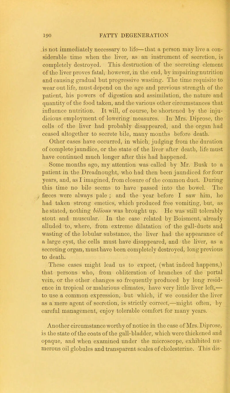 is not immediately necessary to life—that a person may live a con- siderable time when the liver, as an instrument of secretion, is completely destroyed. This destruction of the secreting element of the liver proves fatal, however, in the end, by impairingnutrition and causing gradual hut progressive wasting. The time requisite to wear out life, must depend on the age and previous strength of the patient, his powers of digestion and assimilation, the nature and quantity of the food taken, and the various other circumstances that influence nutrition. It will, of course, be shortened by the inju- dicious employment of lowering measures. In Mrs. Diprose, the cells of the liver had probably disappeared, and the organ had ceased altogether to secrete bile, many months before death. Other cases have occurred, in which, judging from the duration of complete jaundice, or the state of the liver after death, life must have continued much longer after this had happened. Some months ago, my attention was called by Mr. Busk to a patient in the Dreadnought, who had then been jaundiced for four years, and, as I imagined, from closure of the common duct. During this time no bile seems to have passed into the bowel. The , faeces were always pale ; and the year before I saw him, he had taken strong emetics, which produced free vomiting, hut, as he stated, nothing bilious was brought up. He was still tolerably stout and muscular. In the case related by Boisment, already alluded to, where, from extreme dilatation of the gall-ducts and wasting of the lobular substance, the liver had the appearance of a large cyst, the cells must have disappeared, and the liver, as a secreting organ, must have been completely destroyed, long previous to death. These cases might lead us to expect, (what indeed happens,) that persons who, from obliteration of branches of the portal vein, or the other changes so frequently produced by long resid- ence in tropical or malarious climates, have very little liver left,— to use a common expression, hut which, if we consider the liver as a mere agent of secretion, is strictly correct,—might often, by careful management, enjoy tolerable comfort for many years. Another circumstance worthy of notice in the case of Mrs. Diprose, is the state of the coats of the gall-bladder, which were thickened and opaque, and when examined under the microscope, exhibited nu- merous oil globules and transparent scales of cholesterine. This dis-