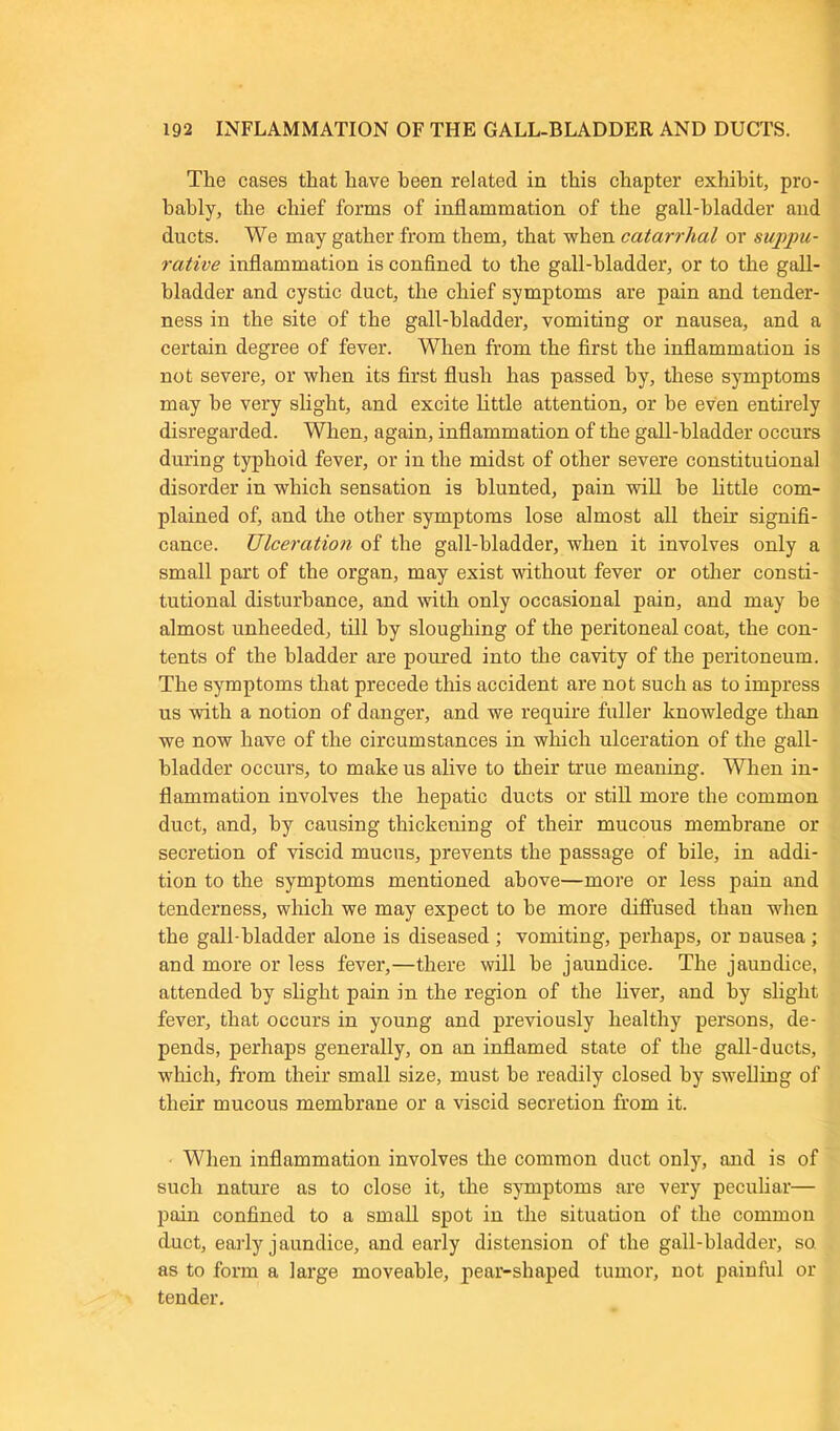 The cases that have been related in this chapter exhibit, pro- bably, the chief forms of inflammation of the gall-bladder and ducts. We may gather from them, that when catarrhal or suppu- rative inflammation is confined to the gall-bladder, or to the gall- bladder and cystic duct, the chief symptoms are pain and tender- ness in the site of the gall-bladder, vomiting or nausea, and a certain degree of fever. When from the first the inflammation is not severe, or when its first flush has passed by, these symptoms may be very slight, and excite little attention, or be even entirely disregarded. When, again, inflammation of the gall-bladder occurs during typhoid fever, or in the midst of other severe constitutional disorder in which sensation is blunted, pain will be little com- plained of, and the other symptoms lose almost all their signifi- cance. Ulceration of the gall-bladder, when it involves only a small part of the organ, may exist without fever or other consti- tutional disturbance, and with only occasional pain, and may be almost unheeded, till by sloughing of the peritoneal coat, the con- tents of the bladder are poured into the cavity of the peritoneum. The symptoms that precede this accident are not such as to impress us with a notion of danger, and we require fuller knowledge than we now have of the circumstances in which ulceration of the gall- bladder occurs, to make us alive to their true meaning. When in- flammation involves the hepatic ducts or still more the common duct, and, by causing thickening of their mucous membrane or secretion of viscid mucus, prevents the passage of bile, in addi- tion to the symptoms mentioned above—more or less pain and tenderness, winch we may expect to he more diffused than when the gall bladder alone is diseased ; vomiting, perhaps, or nausea ; and more or less fever,—there will be jaundice. The jaundice, attended by slight pain in the region of the liver, and by slight fever, that occurs in young and previously healthy persons, de- pends, perhaps generally, on an inflamed state of the gall-ducts, which, from their small size, must he readily closed by swelling of their mucous membrane or a viscid secretion from it. When inflammation involves the common duct only, and is of such nature as to close it, the symptoms are very peculiar— pain confined to a small spot in the situation of the common duct, early jaundice, and early distension of the gall-bladder, so. as to form a large moveable, pear-shaped tumor, not painful or tender.