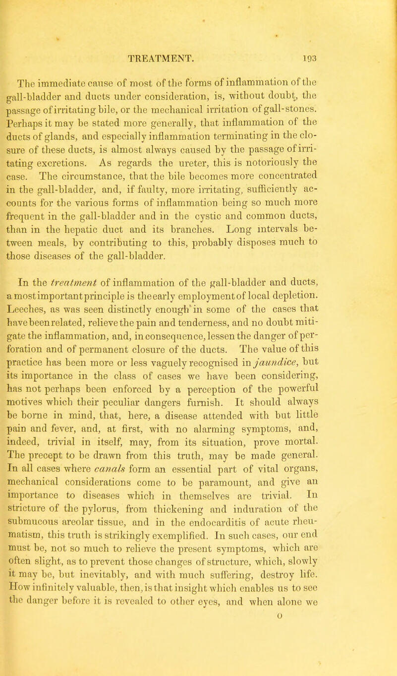 The immediate cause of most of the forms of inflammation of the gall-bladder and ducts under consideration, is, -without doubt, the passage of irritating bile, or the mechanical irritation of gall-stones. Perhaps it may be stated more generally, that inflammation of the ducts of glands, and especially inflammation terminating in the clo- sure of these ducts, is almost always caused by the passage of irri- tating excretions. As regards the ureter, this is notoriously the case. The circumstance, that the bile becomes more concentrated in the gall-bladder, and, if faulty, more irritating, sufficiently ac- counts for the various forms of inflammation being so much more frequent in the gall-bladder and in the cystic and common ducts, than in the hepatic duct and its branches. Long intervals be- tween meals, by contributing to this, probably disposes much to those diseases of the gall-bladder. In the treatment of inflammation of the gall-bladder and ducts, a most important principle is the early employment of local depletion. Leeches, as was seen distinctly enough* in some of the cases that have been related, l'elievethe pain and tenderness, and no doubt miti- gate the inflammation, and, in consequence, lessen the danger of per- foration and of permanent closure of the ducts. The value of this practice has been more or less vaguely recognised in jaundice, but its importance in the class of cases we have been considering, has not perhaps been enforced by a perception of tbe powerful motives which their peculiar dangers furnish. It should always be borne in mind, that, here, a disease attended with but little pain and fever, and, at first, with no alarming symptoms, and, indeed, trivial in itself, may, from its situation, prove mortal. The precept to be drawn from this truth, may be made general. In all cases where canals form an essential part of vital organs, mechanical considerations come to be paramount, and give an importance to diseases which in themselves are trivial. In stricture of the pylorus, from thickening and induration of the submucous areolar tissue, and in the endocarditis of acute rheu- matism, this truth is strikingly exemplified. In such cases, our end must be, not so much to relieve the present symptoms, which are often slight, as to prevent those changes of structure, which, slowly it may be, but inevitably, and with much suffering, destroy life. How infinitely valuable, then, is that insight which enables us to see the danger before it is revealed to other eyes, and when alone we o