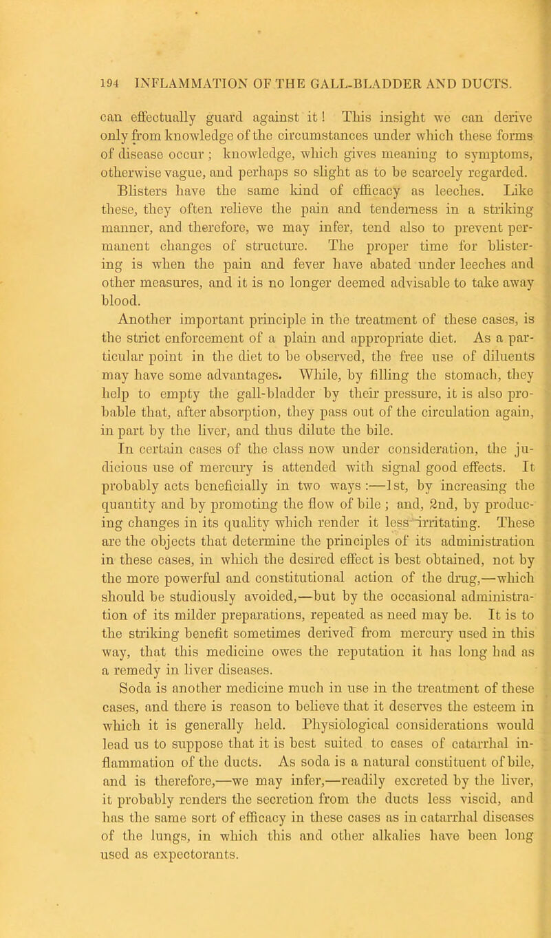 can effectually guard against it! This insight we can derive only from knowledge of the circumstances under which these forms of disease occur ; knowledge, which gives meaning to symptoms, otherwise vague, and perhaps so slight as to he scarcely regarded. Blisters have the same land of efficacy as leeches. Like these, they often relieve the pain and tenderness in a striking manner, and therefore, we may infer, tend also to prevent per- manent changes of structure. The proper time for blister- ing is when the pain and fever have abated under leeches and other measures, and it is no longer deemed advisable to take away blood. Another important principle in the treatment of these cases, is the strict enforcement of a plain and appropriate diet. As a par- ticular point in the diet to he observed, the free use of diluents may have some advantages. While, by filling the stomach, they help to empty the gall-bladder by their pressure, it is also pro- bable that, after absorption, they pass out of the circulation again, in part by the liver, and thus dilute the bile. In certain cases of the class now under consideration, the ju- dicious use of mercury is attended with signal good effects. It probably acts beneficially in two ways :—1st, by increasing the quantity and by promoting the flow of bile ; and, 2nd, by produc- ing changes in its quality which render it less-irritating. These are the objects that determine the principles of its administration in these cases, in which the desired effect is best obtained, not by the more powerful and constitutional action of the drug,—which should be studiously avoided,—but by the occasional administra- tion of its milder preparations, repeated as need may be. It is to the striking benefit sometimes derived from mercury used in this way, that this medicine owes the reputation it has long had as a remedy in liver diseases. Soda is another medicine much in use in the treatment of these cases, and there is reason to believe that it deserves the esteem in which it is generally held. Physiological considerations would lead us to suppose that it is best suited to cases of catarrhal in- flammation of the ducts. As soda is a natural constituent of bile, and is therefore,—we may infer,—readily excreted by the liver, it probably renders the secretion from the ducts less viscid, and has the same sort of efficacy in these cases as in catarrhal diseases of the lungs, in which this and other alkalies have been long used as expectorants.