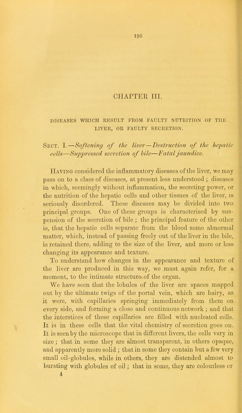 19G CHAPTER III. DISEASES WHICH RESULT FROM FAULTY NUTRITION OF THE LIVER, OR FAULTY SECRETION. Sect. I.—Softening of the liver—Destruction of the hepatic cells—Suppressed secretion of bile—Fatal jaundice. Having considered the inflammatory diseases of the liver, we may pass on to a class of diseases, at present less understood ; diseases in which, seemingly without inflammation, the secreting power, or the nutrition of the hepatic cells and other tissues of the liver, is seriously disordered. These diseases may he divided into two principal groups. One of these groups is characterised by sus- pension of the secretion of bile ; the principal feature of the other is, that the hepatic cells separate from the blood some abnormal matter, which, instead of passing freely out of the liver in the bile, is retained there, adding to the size of the liver, and more or less changing its appearance and texture. To understand how changes in the appearance and texture of the liver are produced in this way, we must again refer, for a moment, to the intimate structure^of the organ. We have seen that the lobules of the liver are spaces mapped out by the ultimate twigs of the portal vein, which are hairy, as it were, with capillaries springing immediately from them on every side, and forming a close and continuous network; and that the interstices of these capillaries are filled with nucleated cells. It is in these cells that the vital chemistry of secretion goes on. It is seen by the microscope that in different livers, the cells vary in size ; that in some they are almost transparent, in others opaque, and apparently more solid ; that in some they contain hut a few very small oil-globules, while in others, they are distended almost to bursting with globules of oil; that in some, they are colourless or 4