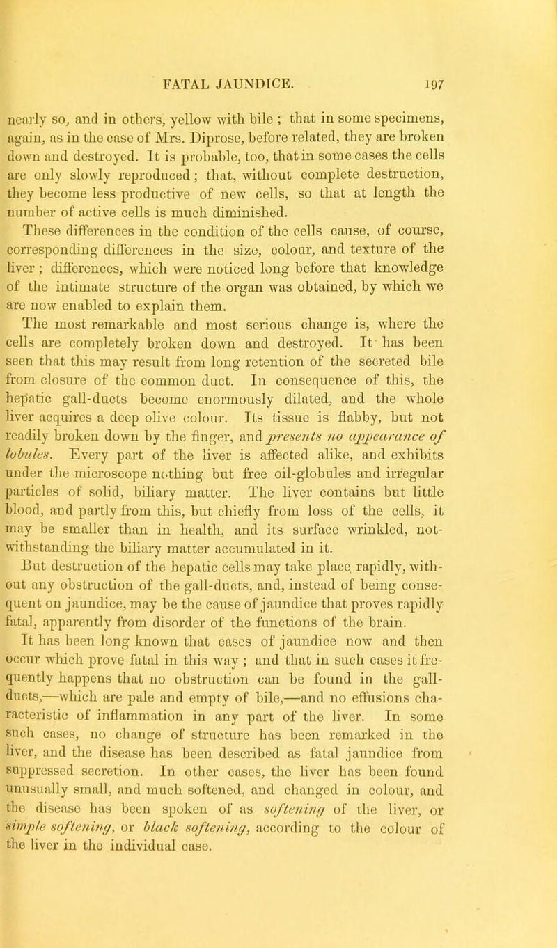 nearly so, and in others, yellow with bile ; that in some specimens, again, as in the case of Mrs. Diprose, before related, they are broken down and destroyed. It is probable, too, that in some cases the cells are only slowly reproduced; that, without complete destruction, they become less productive of new cells, so that at length the number of active cells is much diminished. These differences in the condition of the cells cause, of course, corresponding differences in the size, colour, and texture of the liver ; differences, which were noticed long before that knowledge of the intimate structure of the organ was obtained, by which we are now enabled to explain them. The most remarkable and most serious change is, where the cells are completely broken down and destroyed. It has been seen that this may result from long retention of the secreted bile from closure of the common duct. In consequence of this, the hepatic gall-ducts become enormously dilated, and the whole liver acquires a deep olive colour. Its tissue is flabby, hut not readily broken down by the finger, and presents no appearance of lobules. Every part of the liver is affected alike, and exhibits under the microscope no thing but free oil-globules and irregular particles of solid, biliary matter. The liver contains but little blood, and partly from this, but chiefly from loss of the cells, it may be smaller than in health, and its surface wrinkled, not- withstanding the biliary matter accumulated in it. But destruction of the hepatic cells may take place rapidly, with- out any obstraction of the gall-ducts, and, instead of being conse- quent on jaundice, may be the cause of jaundice that proves rapidly fatal, apparently from disorder of the functions of the brain. It has been long known that cases of jaundice now and then occur wliich prove fatal in this way ; and that in such cases it fre- quently happens that no obstruction can be found in the gall- ducts,—wliich are pale and empty of bile,—and no effusions cha- racteristic of inflammation in any part of the liver. In some such cases, no change of structure has been remarked in tho liver, and the disease has been described as fatal jaundice from suppressed secretion. In other cases, tho liver has been found unusually small, and much softened, and changed in colour, and the disease has been spoken of as softening of the liver, or simple softening, or black softening, according to the colour of the liver in tho individual case.