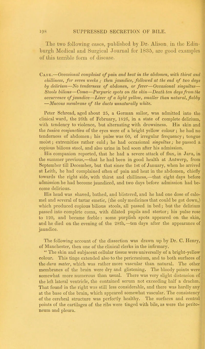 The two following cases, published by Dr. Alison, in the Edin- burgh Medical and Surgical Journal for 1835, are good examples of this terrible form of disease. Case.—Occasional complaint of pain and heat in the abdomen, with thirst and chilliness, for seven weeks ; then jaundice, followed at the end of two days by delirium—No tenderness of abdomen, or fever—Occasional singultus— Stools bilious—Coma—Purpuric spots on the skin—Death ten days from the occurrence of jaundice—Liver of a light yellow, smaller than natural, flabby —Mucous membrane of the ducts unnaturally white. Peter Schread, aged about 25, a German sailor, was admitted into the clinical ward, the 26th of February, 1826, in a state of complete delirium, with tendency to violence, but alternating with drowsiness. His skin and the tunica conjunctiva of the eyes were of a bright yellow colour; he had no tenderness of abdomen; his pulse was 60, of irregular frequency; tongue moist; extremities rather cold; he had occasional singultus j he passed a copious bilious stool, and also urine in bed soon after his admission. His companion reported, that he had a severe attack of flux, in Java, in the summer previous,—that he had been in good health at Antwerp, from September till December, but that since the 1st of January, when he arrived at Leith, he had complained often of pain and heat in the abdomen, chiefly towards the right side, with thirst and chilliness,—that eight days before admission he had become jaundiced, and two days before admission had be- come delirious. His head was shaved, bathed, and blistered, and he had one dose of calo- mel and several of tartar emetic, (the only medicines that could be got down,) which produced copious bilious stools, all passed in bed; but the delirium passed into complete coma, with dilated pupils and stertor; his pulse rose to 120, and became feeble : some purplish spots appeared on the skin, and he died on the evening of the 28th,—ten days after the appearance of jaundice. The following account of the dissection was drawn up by Dr. C. Henry, of Manchester, then one of the clinical clerks in the infirmary. “ The skin and subjacent cellular tissue were universally of a bright-yellow colour. This tinge extended also to the pericranium, and to both surfaces of the dura mater, which was rather more vascular than natural. The other membranes of the brain were dry and glistening. The bloody points were somewhat more numerous than usual. There was very slight distension of the left lateral ventricle, the contained serum not exceeding half a drachm. That found in the right was still less considerable, and there was hardly any at the base of the brain, which appeared somewhat vascular. The consistency of the cerebral structure was perfectly healthy. The surfaces and central points of the cartilages of the ribs were tinged with bile, as were the perito- neum and pleura.