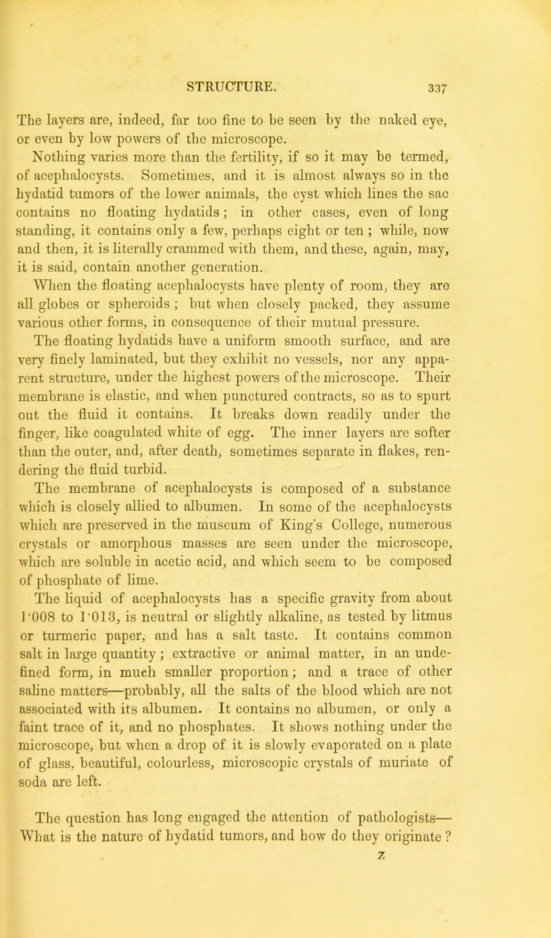 The layers are, indeed, far too fine to he seen by the naked eye, or even by low powers of the microscope. Nothing varies more than the fertility, if so it may be termed, of acephalocysts. Sometimes, and it is almost always so in the hydatid tumors of the lower animals, the cyst which lines the sac contains no floating hydatids; in other cases, even of long standing, it contains only a few, perhaps eight or ten ; while, now and then, it is literally crammed with them, and these, again, may, it is said, contain another generation. When the floating acephalocysts have plenty of room, they are all globes or spheroids; but when closely packed, they assume various other forms, in consequence of their mutual pressure. The floating hydatids have a uniform smooth surface, and are very finely laminated, but they exhibit no vessels, nor any appa- rent structure, under the highest powers of the microscope. Their membrane is elastic, and when punctured contracts, so as to spurt out the fluid it contains. It breaks down readily under the finger, like coagulated white of egg. The inner layers are softer than the outer, and, after death, sometimes separate in flakes, ren- dering the fluid turbid. The membrane of acephalocysts is composed of a substance which is closely allied to albumen. In some of the acephalocysts which are preserved in the museum of King’s College, numerous crystals or amorphous masses are seen under the microscope, which are soluble in acetic acid, and which seem to be composed of phosphate of lime. The liquid of acephalocysts has a specific gravity from about ]-008 to 1'013, is neutral or slightly alkaline, as tested by litmus or turmeric paper, and has a salt taste. It contains common salt in large quantity; extractive or animal matter, in an unde- fined form, in much smaller proportion; and a trace of other saline matters—probably, all the salts of the blood which are not associated with its albumen. It contains no albumen, or only a faint trace of it, and no phosphates. It shows nothing under the microscope, but when a drop of it is slowly evaporated on a plate of glass, beautiful, colourless, microscopic crystals of muriate of soda are left. The question has long engaged the attention of pathologists— What is the nature of hydatid tumors, and how do they originate ?