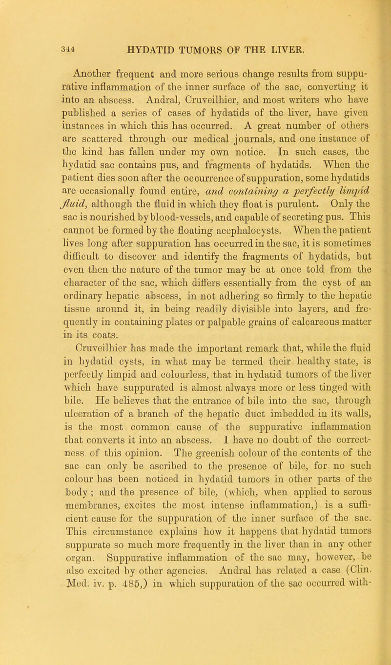 Another frequent and more serious change results from suppu- rative inflammation of the inner surface of the sac, converting it into an abscess. Andral, Cruveilhier, and most writers who have published a series of cases of hydatids of the liver, have given instances in which this has occurred. A great number of others are scattered through our medical journals, and one instance of the hind has fallen under my own notice. In such cases, the hydatid sac contains pus, and fragments of hydatids. When the patient dies soon after the occurrence of suppuration, some hydatids are occasionally found entire, and containing a perfectly limpid fluid, although the fluid in which they float is purulent. Only the sac is nourished by blood-vessels, and capable of secreting pus. This cannot be formed by the floating acephalocysts. When the patient lives long after suppuration has occurred in the sac, it is sometimes difficult to discover and identify the fragments of hydatids, hut even then the nature of the tumor may be at once told from the character of the sac, which differs essentially from the cyst of an ordinary hepatic abscess, in not adhering so firmly to the hepatic tissue around it, in being readily divisible into layers, and fre- quently in containing plates or palpable grains of calcareous matter in its coats. Cruveilhier has made the important remark that, while the fluid in hydatid cysts, in what may be termed their healthy state, is perfectly limpid and colourless, that in hydatid tumors of the liver which have suppurated is almost always more or less tinged with bile. He believes that the entrance of bile into the sac, through ulceration of a branch of the hepatic duct imbedded in its walls, is the most common cause of the suppurative inflammation that converts it into an abscess. I have no doubt of the correct- ness of this opinion. The greenish colour of the contents of the sac can only be ascribed to the presence of bile, for no such colour has been noticed in hydatid tumors in other parts of the body ; and the presence of bile, (which, when applied to serous membranes, excites the most intense inflammation,) is a suffi- cient cause for the suppuration of the inner surface of the sac. This circumstance explains how it happens that hydatid tumors suppurate so much more frequently in the liver than in any other organ. Suppurative inflammation of the sac may, however, be also excited by other agencies. Andral has related a case (Clin. Med. iv. p. 485,) in which suppuration of the sac occurred with-