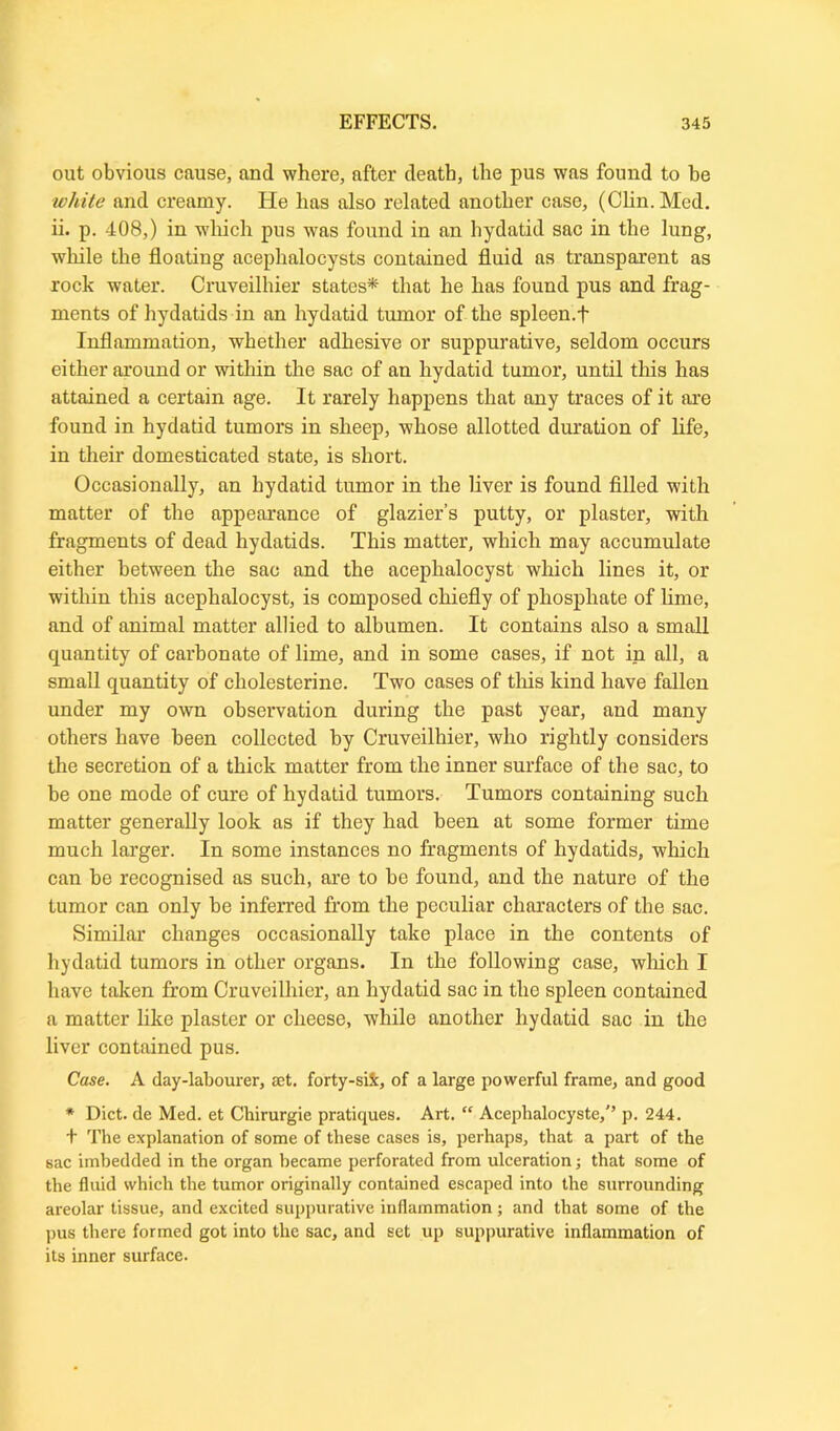 out obvious cause, and where, after death, the pus was found to be white and creamy. He has also related another case, (Clin. Med. ii. p. 408,) in which pus was found in an hydatid sac in the lung, while the floating aceplialocysts contained fluid as transparent as rock water. Cruveilhier states* that he has found pus and frag- ments of hydatids in an hydatid tumor of the spleen.f Inflammation, whether adhesive or suppurative, seldom occurs either around or within the sac of an hydatid tumor, until this has attained a certain age. It rarely happens that any traces of it are found in hydatid tumors in sheep, whose allotted duration of life, in their domesticated state, is short. Occasionally, an hydatid tumor in the liver is found filled with matter of the appearance of glazier’s putty, or plaster, with fragments of dead hydatids. This matter, which may accumulate either between the sac and the acephalocyst which lines it, or within this acephalocyst, is composed chiefly of phosphate of lime, and of animal matter allied to albumen. It contains also a small quantity of carbonate of lime, and in some cases, if not in all, a small quantity of cholesterine. Two cases of tins kind have fallen under my own observation during the past year, and many others have been collected by Cruveilhier, who rightly considers the secretion of a thick matter from the inner surface of the sac, to be one mode of cure of hydatid tumors. Tumors containing such matter generally look as if they had been at some former time much larger. In some instances no fragments of hydatids, which can be recognised as such, are to be found, and the nature of the tumor can only he inferred from the peculiar characters of the sac. Similar changes occasionally take place in the contents of hydatid tumors in other organs. In the following case, which I have taken from Cruveilhier, an hydatid sac in the spleen contained a matter like plaster or cheese, while another hydatid sac in the liver contained pus. Case. A day-labourer, set. forty-si5c, of a large powerful frame, and good * Diet, de Med. et Chirurgie pratiques. Art. “ Aeephalocyste/’ p. 244. t The explanation of some of these cases is, perhaps, that a part of the sac imbedded in the organ became perforated from ulceration; that some of the fluid which the tumor originally contained escaped into the surrounding areolar tissue, and excited suppurative inflammation; and that some of the pus there formed got into the sac, and set up suppurative inflammation of its inner surface.