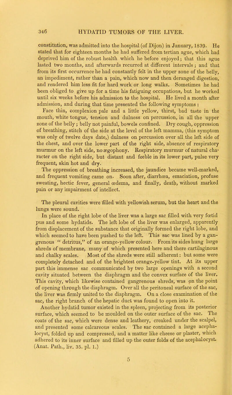 constitution, was admitted into the hospital (of Dijon) in January, 1839. He stated that for eighteen months he had suffered from tertian ague, which had deprived him of the robust health which he before enjoyed; that this ague lasted two months, and afterwards recurred at different intervals; and that from its first occurrence he had constantly felt in the upper zone of the belly, an impediment, rather than a pain, which now and then deranged digestion, and rendered him less fit for hard work or long walks. Sometimes he had been obliged to give up for a time his fatiguing occupations, but he worked until six weeks before his admission to the hospital. He lived a month after admission, and during that time presented the following symptoms : Face thin, complexion pale and a little yellow, thirst, bad taste in the mouth, white tongue, tension and dulness on percussion, in all the upper zone of the belly; belly not painful, bowels confined. Dry cough, oppression of breathing, stitch of the side at the level of the left mamma, (this symptom was only of twelve days date,) dulness on percussion over all the left side of the chest, and over the lower part of the right side, absence of respiratory murmur on the left side, no aegophony. Respiratory murmur of natural cha- racter on the right side, but distant and feeble in its lower part, pulse very frequent, skin hot and dry. The oppression of breathing increased, the jaundice became well-marked, and frequent vomiting came on. Soon after, diarrhoea, emaciation, profuse sweating, hectic fever, general oedema, and finally, death, without marked pain or any impairment of intellect. The pleural cavities were filled with yellowish serum, but the heart and the lungs were sound. In place of the right lobe of the liver was a large sac filled with very foetid pus and some hydatids. The left lobe of the liver was enlarged, apparently from displacement of the substance that originally formed the right lobe, and which seemed to have been pushed to the left. This sac was lined by a gan- grenous “ detritus,” of an orange-yellow colour. From its sides hung large shreds of membrane, many of which presented here and there cartilaginous and chalky scales. Most of the shreds were still adherent: but some were completely detached and of the brightest orange-yellow tint. At its upper part this immense sac communicated by two large openings with a second cavity situated between the diaphragm and the convex surface of the liver. This cavity, which likewise contained gangrenous shreds, was on the point of opening through the diaphragm. Over all the peritoneal surface of the sac, the liver was firmly united to the diaphragm. On a close examination of the sac, the right branch of the hepatic duct was found to open into it. Another hydatid tumor existed in the spleen, projecting from its posterior surface, which seemed to be moulded on the outer surface of the sac. The coats of the sac, which were dense and leathery, creaked under the scalpel, and presented some calcareous scales. The sac contained a large acepha- locyst, folded up and compressed, and a matter like cheese or plaster, which adhered to its inner surface and filled up the outer folds of the acephalocyst. (Anat. Path., liv. 35. pi. 1.) 5