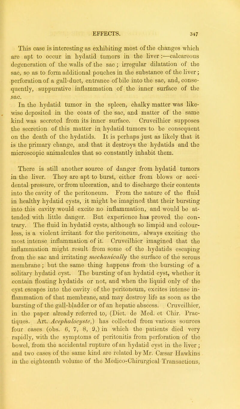This case is interesting as exhibiting most of the changes which are apt to occur in hydatid tumors in the liver:—calcareous degeneration of the walls of the sac; irregular dilatation of the sac, so as to form additional pouches in the substance of the liver; perforation of a gall-duct, entrance of bile into the sac, and, conse- quently, suppurative inflammation of the inner surface of the sac. In the hydatid tumor in the spleen, chalky matter was like- wise deposited in the coats of the sac, and matter of the same kind was secreted from its inner surface. Cruveilhier supposes the secretion of this matter in hydatid tumors to he consequent on the death of the hydatids. It is perhaps just as likely that it is the primary change, and that it destroys the hydatids and the microscopic animalcules that so constantly inhabit them. There is still another source of danger from hydatid tumors in the liver. They are apt to burst, either from blows or acci- dental pressure, or from ulceration, and to discharge their contents into the cavity of the peritoneum. From the nature of the fluid in healthy hydatid cysts, it might be imagined that their bursting into this cavity would excite no inflammation, and would he at- tended with little danger. But experience has proved the con- trary. The fluid in hydatid cysts, although so limpid and colour- less, is a violent irritant for the peritoneum, always exciting the most intense inflammation of it. Cruveilhier imagined that the inflammation might result from some of the hydatids escaping from the sac and irritating mechanically the surface of the serous membrane; hut the same thing happens from the bursting of a solitary hydatid cyst. The bursting of an hydatid cyst, whether it contain floating hydatids or not, and when the liquid only of the cyst escapes into the cavity of the peritoneum, excites intense in- flammation of that membrane, and may destroy life as soon as the bursting of the gall-bladder or of an hepatic abscess. Cruveilhier, in the paper already referred to, (Diet, de Med. et Chir. Prac- tiques. Art. Acephalocyste,) has collected from various sources four cases (obs. 6, 7, 8, 9,) in which the patients died very rapidly, with the symptoms of peritonitis from perforation of the bowel, from the accidental rupture of an hydatid cyst in the liver; and two cases of the same kind are related by Mr. Csesar Hawkins in the eighteenth volume of the Medico-Chirurgical Transactions,
