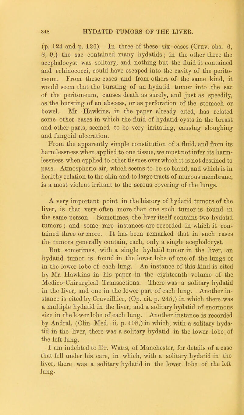 (p. 124 and p. 12G). In three of these six cases (Cruv. obs. G, 8, 9,) the sac contained many hydatids; in the other three the aceplialocyst was solitary, and nothing but the fluid it contained and echinococci, could have escaped into the cavity of the perito- neum. From these cases and from others of the same kind, it would seem that the bursting of an hydatid tumor into the sac of the peritoneum, causes death as surely, and just as speedily, as the bursting of an abscess, or as perforation of the stomach or bowel. Mr. Hawkins, in the paper already cited, has related some other cases in which the fluid of hydatid cysts in the breast and other parts, seemed to be very irritating, causing sloughing and fungoid ulceration. From the apparently simple constitution of a fluid, and from its harmlessness when applied to one tissue, we must not infer its harm- lessness when applied to other tissues overwhich it is not destined to pass. Atmospheric air, which seems to be so bland, and which is in healthy relation to the skin and to large tracts of mucous membrane, is a most violent irritant to the serous covering of the lungs. A very important point in the history of hydatid tumors of the liver, is that very often more than one such tumor is found in the same person. Sometimes, the liver itself contains two hydatid tumors; and some rare instances are recorded in which it con- tained three or more. It has been remarked that in such cases the tumors generally contain, each, only a single acephalocyst. But sometimes, with a single hydatid tumor in the liver, an hydatid tumor is found in the lower lobe of one of the lungs or in the lower lobe of each lung. An instance of this kind is cited by Mr. Hawkins in his paper in the eighteenth volume of the Medico-Chirurgical Transactions. There was a solitary hydatid in the liver, and one in the lower part of each lung. Another in- stance is cited by Cruveilhier, (Op. cit. p. 245,) in which there was a multiple hydatid in the liver, and a solitary hydatid of enormous size in the lower lobe of each lung. Another instance is recorded by Andral, (Clin. Med. ii. p. 408,) in which, with a solitary hyda- tid in the liver, there was a solitary hydatid in the lower lobe of the left lung. I am indebted to Dr. Watts, of Manchester, for details of a case that fell under Ins care, in which, with a solitary hydatid in the liver, there was a solitary hydatid in the lower lobe of the left lung.