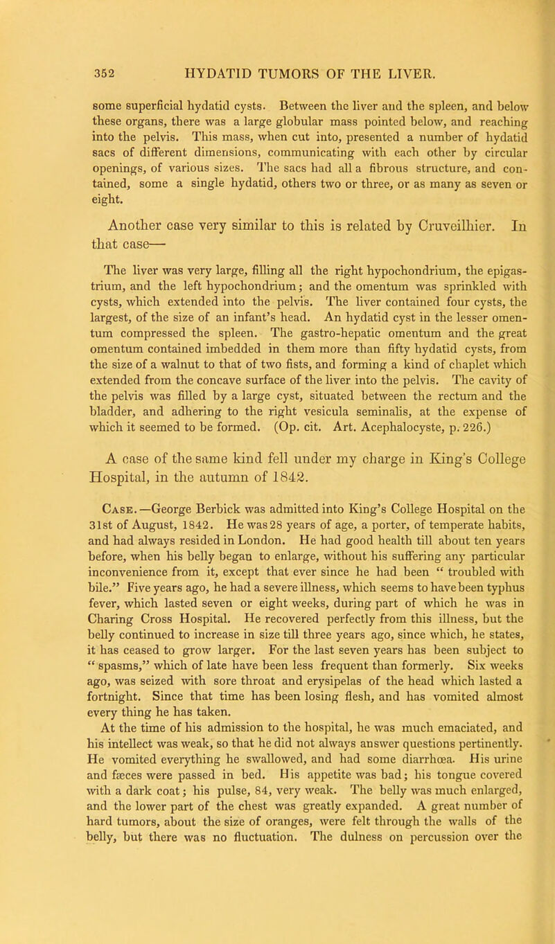 some superficial hydatid cysts. Between the liver and the spleen, and below these organs, there was a large globular mass pointed below, and reaching into the pelvis. This mass, when cut into, presented a number of hydatid sacs of different dimensions, communicating with each other by circular openings, of various sizes. The sacs had all a fibrous structure, and con- tained, some a single hydatid, others two or three, or as many as seven or eight. Another case very similar to this is related by Cruveilhier. In that case— The liver was very large, filling all the right hypochondrium, the epigas- trium, and the left hypochondrium; and the omentum was sprinkled with cysts, which extended into the pelvis. The liver contained four cysts, the largest, of the size of an infant’s head. An hydatid cyst in the lesser omen- tum compressed the spleen. The gastro-hepatic omentum and the great omentum contained imbedded in them more than fifty hydatid cysts, from the size of a walnut to that of two fists, and forming a kind of chaplet which extended from the concave surface of the liver into the pelvis. The cavity of the pelvis was filled by a large cyst, situated between the rectum and the bladder, and adhering to the right vesicula seminalis, at the expense of which it seemed to he formed. (Op. cit. Art. Acephalocyste, p. 226.) A case of the same kind fell under my charge in King’s College Hospital, in the autumn of 1842. Case. —George Berbick was admitted into King’s College Hospital on the 31st of August, 1842. He was 28 years of age, a porter, of temperate habits, and had always resided in London. He had good health till about ten years before, when his belly began to enlarge, without his suffering any particular inconvenience from it, except that ever since he had been “ troubled with bile.” Five years ago, he had a severe illness, which seems to havebeen typhus fever, which lasted seven or eight weeks, during part of which he was in Charing Cross Hospital. He recovered perfectly from this illness, but the belly continued to increase in size till three years ago, since which, he states, it has ceased to grow larger. For the last seven years has been subject to “ spasms,” which of late have been less frequent than formerly. Six weeks ago, was seized with sore throat and erysipelas of the head which lasted a fortnight. Since that time has been losing flesh, and has vomited almost every thing he has taken. At the time of his admission to the hospital, he was much emaciated, and his intellect was weak, so that he did not always answer questions pertinently. He vomited everything he swallowed, and had some diarrhoea. His urine and fseces were passed in bed. His appetite was bad; his tongue covered with a dark coat; his pulse, 84, very weak. The belly was much enlarged, and the lower part of the chest was greatly expanded. A great number of hard tumors, about the size of oranges, were felt through the walls of the belly, but there was no fluctuation. The dulness on percussion over the