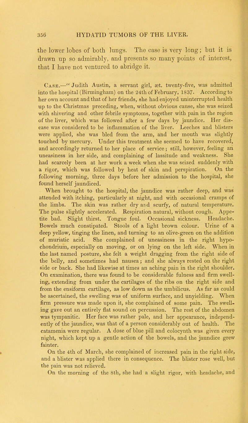 the lower lobes of both lungs. The case is very long; but it is drawn up so admirably, and presents so many points of interest, that I have not ventured to abridge it. Case.—“ Judith Austin, a servant girl, set. twenty-five, was admitted into the hospital (Birmingham) on the 24th of February, 1837. According to her own account and that of her friends, she had enjoyed uninterrupted health up to the Christmas preceding, when, without obvious cause, she was seized with shivering and other febrile symptoms, together with pain in the region of the liver, which was followed after a few days by jaundice. Her dis- ease was considered to be inflammation of the fiver. Leeches and blisters were applied, she was bled from the arm, and her mouth was slightly touched by mercury. Under this treatment she seemed to have recovered, and accordingly returned to her place of service; still, however, feeling an uneasiness in her side, and complaining of lassitude and weakness. She had scarcely been at her work a week when she was seized suddenly with a rigor, which was followed by heat of skin and perspiration. On the following morning, three days before her admission to the hospital, she found herself jaundiced. When brought to the hospital, the jaundice was rather deep, and was attended with itching, particularly at night, and with occasional cramps of the limbs. The skin was rather dry and scurfy, of natural temperature. The pulse slightly accelerated. Respiration natural, without cough. Appe- tite bad. Slight thirst. Tongue foul. Occasional sickness. Headache. Bowels much constipated. Stools of a fight brown colour. Urine of a deep yellow, tinging the linen, and turning to an olive-green on the addition of muriatic acid. She complained of uneasiness in the right hypo- chondrium, especially on moving, or on lying on the left side. Wheu in the last named posture, she felt a weight dragging from the right side of the belly, and sometimes had nausea; and she always rested on the right side or back. She had likewise at times an aching pain in the right shoulder. On examination, there was found to be considerable fulness and firm swell- ing, extending from under the cartilages of the ribs on the right side and from the ensiform cartilage, as low down as the umbilicus. As far as could be ascertained, the swelling was of uniform surface, and unyielding. When firm pressure was made upon it, she complained of some pain. The swell- ing gave out an entirely fiat sound on percussion. The rest of the abdomen was tympanitic. Her face was rather pale, and her appearance, independ- ently of the jaundice, was that of a person considerably out of health. The catamenia were regular. A dose of blue pill and colocynth was given every night, which kept up a gentle action of the bowels, and the jaundice grew fainter. On the 4th of March, she complained of increased pain in the right side, and a blister was applied there in consequence. The blister rose well, but the pain was not relieved. On the morning of the 8th, she had a slight rigor, with headache, and