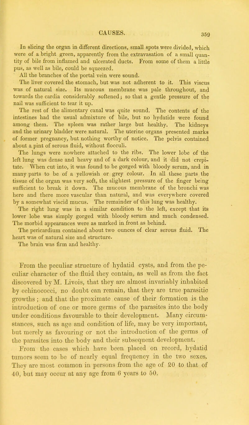 In slicing the organ in different directions, small spots were divided, which were of a bright green, apparently from the extravasation of a small quan- tity of bile from inflamed and ulcerated ducts. From some of them a little pus, as well as bile, could he squeezed. All the branches of the portal vein were sound. The liver covered the stomach, but was not adherent to it. This viscus was of natural size. Its mucous membrane was pale throughout, and towards the cardia considerably softened; so that a gentle pressure of the nail was sufEcient to tear it up. The rest of the alimentary canal was quite sound. The contents of the intestines had the usual admixture of bile, but no hydatids were found among them. The spleen was rather large but healthy. The kidneys and the urinary bladder were natural. The uterine organs presented marks of former pregnancy, but nothing worthy of notice. The pelvis contained about a pint of serous fluid, without flocculi. The lungs were nowhere attached to the ribs. The lower lobe of the left lung was dense and heavy and of a dark colour, and it did not crepi- tate. When cut into, it was found to be gorged with bloody serum, and in many parts to be of a yellowish or grey colour. In all these parts the tissue of the organ was very soft, the slightest pressure of the finger being sufficient to break it down. The mucous membrane of the bronchi was here and there more vascular than natural, and was everywhere covered by a somewhat viscid mucus. The remainder of this lung was healthy. The right lung was in a similar condition to tho left, except that its lower lobe was simply gorged with bloody serum and much condensed. The morbid appearances were as marked in front as behind. The pericardium contained about two ounces of clear serous fluid. The heart was of natural size and structure. The brain was firm and healthy. From the peculiar structure of hydatid cysts, and from the pe- culiar character of the fluid they contain, as well as from the fact discovered by M. Livois, that they are almost invariably inhabited by echinococci, no doubt can remain, that they are true parasitic growths; and that the proximate cause of their formation is the introduction of one or more germs of the parasites into the body under conditions favourable to their development. Many circum- stances, such as age and condition of life, may be very important, but merely as favouring or not tbe introduction of the germs of the parasites into the body and tbeir subsequent development. From the cases which have been placed on record, hydatid tumors seem to be of nearly equal frequency in the two sexes. They are most common in persons from the age of 20 to that of 40, but may occur at any age from 0 years to 50.