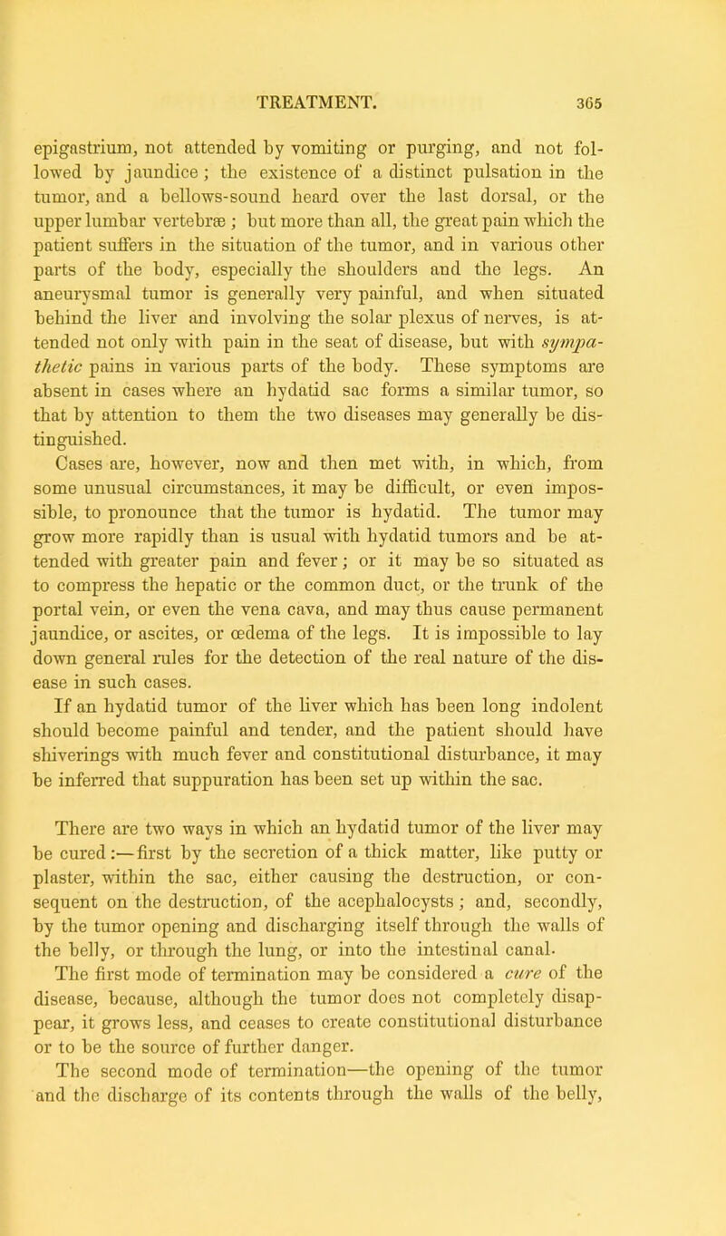 epigastrium, not attended by vomiting or purging, and not fol- lowed by jaundice; the existence of a distinct pulsation in tbe tumor, and a bellows-sound beard over tbe last dorsal, or tbe upper lumbar vertebrae ; but more than all, tbe great pain which the patient suffers in the situation of the tumor, and in various other parts of the body, especially tbe shoulders and the legs. An aneurysmal tumor is generally very painful, and when situated behind the liver and involving the solar plexus of nerves, is at- tended not only with pain in the seat of disease, hut with sympa- thetic pains in various parts of the body. These symptoms are absent in cases where an hydatid sac forms a similar tumor, so that by attention to them the two diseases may generally be dis- tinguished. Cases are, however, now and then met with, in which, from some unusual circumstances, it may be difficult, or even impos- sible, to pronounce that the tumor is hydatid. The tumor may grow more rapidly than is usual with hydatid tumors and he at- tended with greater pain and fever; or it may be so situated as to compress tbe hepatic or the common duct, or the trunk of the portal vein, or even the vena cava, and may thus cause permanent jaundice, or ascites, or oedema of the legs. It is impossible to lay down general rales for the detection of the real nature of the dis- ease in such cases. If an hydatid tumor of the liver which has been long indolent should become painful and tender, and the patient should have shiverings with much fever and constitutional disturbance, it may be inferred that suppuration has been set up within the sac. There are two ways in which an hydatid tumor of the liver may be cured :—first by the secretion of a thick matter, like putty or plaster, within the sac, either causing the destruction, or con- sequent on the destruction, of the acephalocysts; and, secondly, by tbe tumor opening and discharging itself through the walls of the belly, or through the lung, or into the intestinal canal- The first mode of termination may be considered a cure of the disease, because, although the tumor does not completely disap- pear, it grows less, and ceases to create constitutional disturbance or to be the source of further danger. The second mode of termination—the opening of the tumor and tbe discharge of its contents through the walls of the belly,