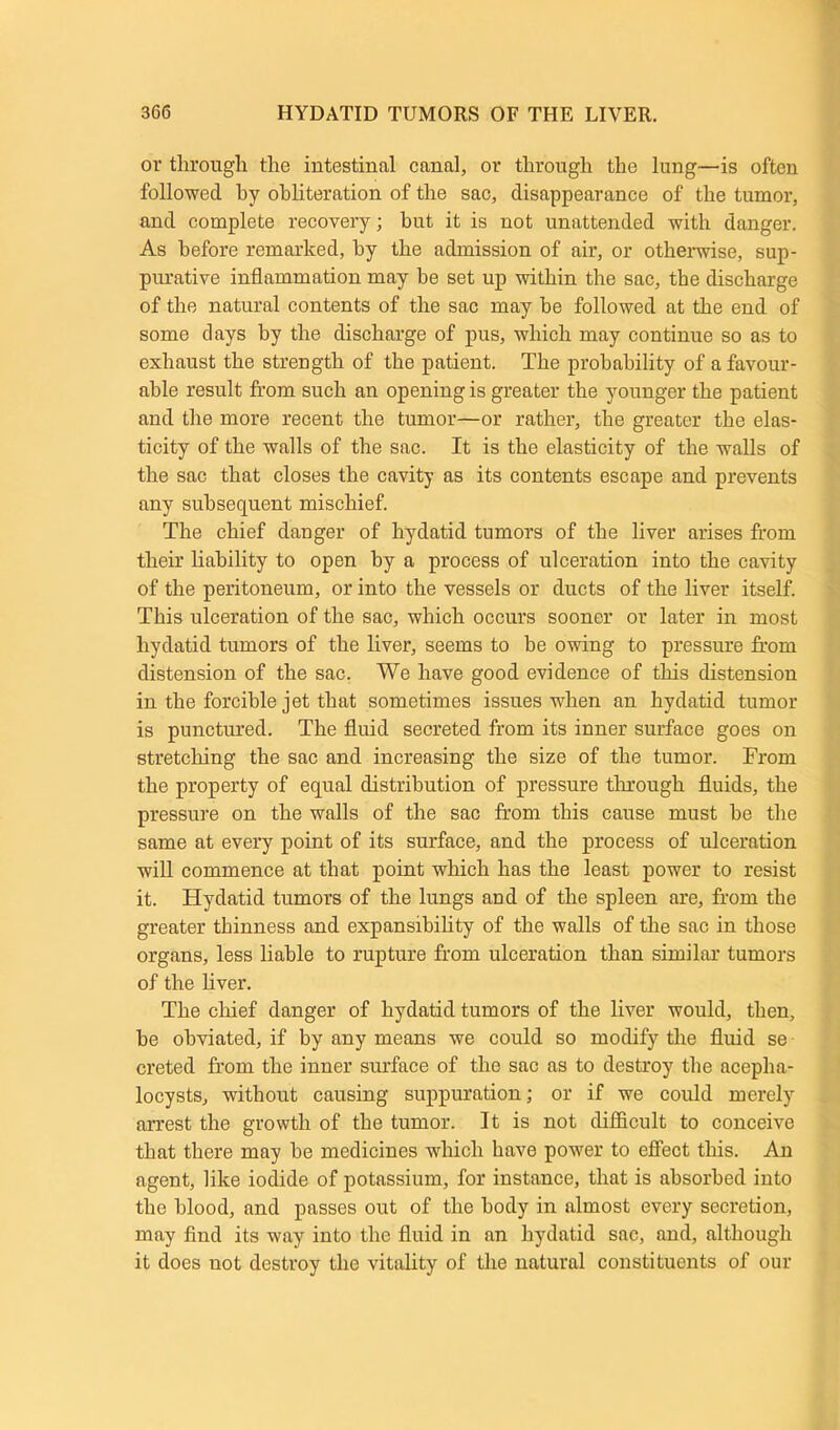 or through the intestinal canal, or through the lung—is often followed hy obliteration of the sac, disappearance of the tumor, and complete recovery; but it is not unattended with danger. As before remarked, hy the admission of air, or otherwise, sup- purative inflammation may be set up within the sac, the discharge of the natural contents of the sac may be followed at the end of some clays by the discharge of pus, which may continue so as to exhaust the strength of the patient. The probability of a favour- able result from such an opening is greater the younger the patient and the more recent the tumor—or rather, the greater the elas- ticity of the walls of the sac. It is the elasticity of the walls of the sac that closes the cavity as its contents escape and prevents any subsequent mischief. The chief danger of hydatid tumors of the liver arises from their liability to open hy a process of ulceration into the cavity of the peritoneum, or into the vessels or ducts of the liver itself. This ulceration of the sac, which occurs sooner or later in most hydatid tumors of the liver, seems to be owing to pressure from distension of the sac. We have good evidence of this distension in the forcible jet that sometimes issues when an hydatid tumor is punctured. The fluid secreted from its inner surface goes on stretching the sac and increasing the size of the tumor. From the property of equal distribution of pressure through fluids, the pressure on the walls of the sac from this cause must he the same at every point of its surface, and the process of ulceration will commence at that point which has the least power to resist it. Hydatid tumors of the lungs and of the spleen are, from the greater thinness and expansibility of the walls of the sac in those organs, less liable to rupture from ulceration than similar tumors of the liver. The chief danger of hydatid tumors of the liver would, then, he obviated, if by any means we could so modify the fluid se creted from the inner surface of the sac as to destroy the acepha- locysts, without causing suppuration; or if we could merely arrest the growth of the tumor. It is not difficult to conceive that there may he medicines which have power to effect this. An agent, like iodide of potassium, for instance, that is absorbed into the blood, and passes out of the body in almost every secretion, may find its way into the fluid in an hydatid sac, and, although it does uot destroy the vitality of the natural constituents of our