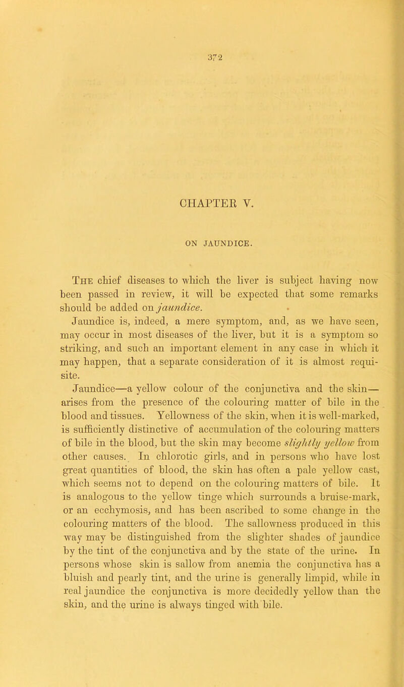 CHAPTER V. ON JAUNDICE. The chief diseases to which the liver is subject having now been passed in review, it will be expected that some remarks should he added on jaundice. Jaundice is, indeed, a mere symptom, and, as we have seen, may occur in most diseases of the liver, hut it is a symptom so striking, and such an important element in any case in which it may happen, that a separate consideration of it is almost requi- site. Jaundice—a yellow colour of the conjunctiva and the skin— arises from the presence of the colouring matter of bile in the blood and tissues. Yellowness of the skin, when it is well-marked, is sufficiently distinctive of accumulation of the colouring matters of bile in the blood, hut the skin may become slightly yellow from other causes. In chlorotic girls, and in persons who have lost great quantities of blood, the skin has often a pale yellow cast, which seems not to depend on the colouring matters of bile. It is analogous to the yellow tinge which surrounds a bruise-mark, or an ecchymosis, and has been ascribed to some change in the colouring matters of the blood. The sallowness produced in this way may he distinguished from the slighter shades of jaundice by the tint of the conjunctiva and by the state of the urine. In persons whose skin is sallow from anemia the conjunctiva has a bluish and pearly tint, and the urine is generally limpid, while in real jaundice the conjunctiva is more decidedly yellow than the skin, and the urine is always tinged with bile.