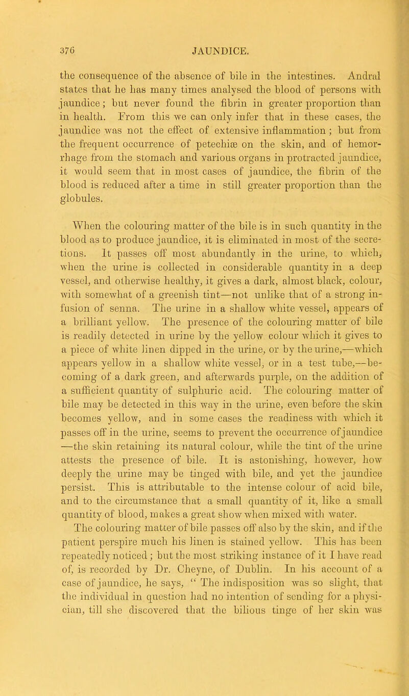 the consequence of the absence of bile in the intestines. Andral states that he has many times analysed the blood of persons with jaundice; but never found the fibrin in greater proportion than in health. From this we can only infer that in these cases, the jaundice was not the effect of extensive inflammation; but from the frequent occurrence of petechias on the skin, and of hemor- rhage from the stomach and various organs in protracted jaundice, it would seem that in most cases of jaundice, the fibrin of the blood is reduced after a time in still greater proportion than the globules. When the colouring matter of the bile is in such quantity in the blood a3 to produce jaundice, it is eliminated in most of the secre- tions. It passes off most abundantly in the urine, to which, when the urine is collected in considerable quantity in a deep vessel, and otherwise healthy, it gives a dark, almost black, colour, with somewhat of a greenish tint—not unlike that of a strong in- fusion of senna. The urine in a shallow white vessel, appears of a brilliant yellow. The presence of the colouring matter of bile is readily detected in urine by the yellow colour which it gives to a piece of white linen dipped in the urine, or by the urine,—which appears yellow in a shallow white vessel, or in a test tube,—be- coming of a dark green, and afterwards purple, on the addition of a sufficient quantity of sulphuric acid. The colouring matter of bile may be detected in this way in the urine, even before the skin becomes yellow, and in some cases the readiness with which it passes off in the urine, seems to prevent the occurrence of jaundice —the skin retaining its natural colour, while the tint of the urine attests the presence of bile. It is astonishing, however, how deeply the urine may be tinged with hile, and yet the jaundice persist. This is attributable to the intense colour of acid bile, and to the circumstance that a small quantity of it, like a small quantity of blood, makes a great show when mixed with water. The colouring matter of bile passes off also by the skin, and if the patient perspire much his linen is stained yellow. This has been repeatedly noticed ; but the most striking instance of it I have read of, is recorded by Dr. Cheyne, of Dublin. In his account of a case of jaundice, he says, “ The indisposition was so slight, that the individual in question had no intention of sending for a physi- cian, till she discovered that the bilious tinge of her skin was