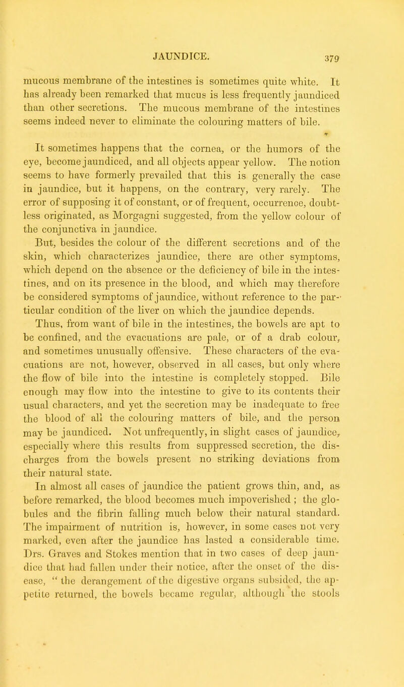 mucous membrane of the intestines is sometimes quite white. It lias already been remarked that mucus is less frequently jaundiced than other secretions. The mucous membrane of the intestines seems indeed never to eliminate the colouring matters of bile. It sometimes happens that the cornea, or the humors of the eye, become jaundiced, and all objects appear yellow. The notion seems to have formerly prevailed that this is generally the case in jaundice, but it happens, on the contrary, very rarely. The error of supposing it of constant, or of frequent, occurrence, doubt- less originated, as Morgagni suggested, from the yellow colour of the conjunctiva in jaundice. But, besides the colour of the different secretions and of the skin, which characterizes jaundice, there are other symptoms, which depend on the absence or the deficiency of bile in the intes- tines, and on its presence in the blood, and which may therefore be considered symptoms of jaundice, without reference to the par- ticular condition of the liver on which the jaundice depends. Thus, from want of bile in the intestines, the bowels are apt to be confined, and the evacuations are pale, or of a drab colour, and sometimes unusually offensive. These characters of the eva- cuations are not, however, observed in all cases, but only where the flow of bile into the intestine is completely stopped. Bile enough may flow into the intestine to give to its contents their usual characters, and yet the secretion may be inadequate to free the blood of all the colouring matters of bile, and the person may be jaundiced. Not unfrequently, in slight cases of jaundice, especially where this results from suppressed secretion, the dis- charges from the bowels present no striking deviations from their natural state. In almost all cases of jaundice the patient grows thin, and, as before remarked, the blood becomes much impoverished ; the glo- bules and the fibrin falling much below their natural standard. The impairment of nutrition is, however, in some cases not very marked, even after the jaundice has lasted a considerable time. Drs. Graves and Stokes mention that in two cases of deep jaun- dice that had fallen under their notice, after the onset of the dis- ease, “ the derangement of the digestive organs subsided, the ap- petite returned, the bowels became regular, although the stools