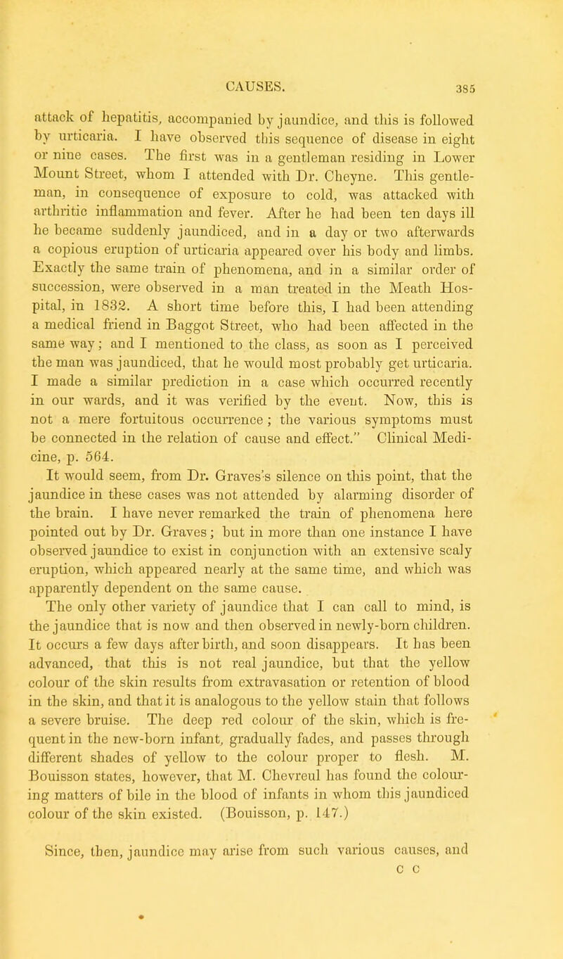 attack of hepatitis, accompanied by jaundice, and this is followed by urticaria. I have observed this sequence of disease in eight or nine cases. The first was in a gentleman residing in Lower Mount Street, whom I attended with Dr. Cheyne. This gentle- man, in consequence of exposure to cold, was attacked with arthritic inflammation and fever. After he had been ten days ill he became suddenly jaundiced, and in a day or two afterwards a copious eruption of urticaria appeared over his body and limbs. Exactly the same train of phenomena, and in a similar order of succession, were observed in a man treated in the Meath Hos- pital, in 1832. A short time before this, I had been attending a medical friend in Baggot Street, who had been affected in the same way; and I mentioned to the class, as soon as I perceived the man was jaundiced, that he would most probably get urticaria. I made a similar prediction in a case which occurred recently in our wards, and it was verified by the event. Now, this is not a mere fortuitous occurrence; the various symptoms must he connected in the relation of cause and effect.” Clinical Medi- cine, p. 564. It would seem, from Dr. Graves’s silence on this point, that the jaundice in these cases was not attended by alarming disorder of the brain. I have never remarked the train of phenomena here pointed out by Dr. Graves; hut in more than one instance I have observed jaundice to exist in conjunction with an extensive scaly eruption, which appeared nearly at the same time, and which was apparently dependent on the same cause. The only other variety of jaundice that I can call to mind, is the jaundice that is now and then observed in newly-born children. It occurs a few days afterbirth, and soon disappears. It has been advanced, that this is not real jaundice, hut that the yellow colour of the skin results from extravasation or retention of blood in the skin, and that it is analogous to the yellow stain that follows a severe bruise. The deep red colour of the skin, which is fre- quent in the new-born infant, gradually fades, and passes through different shades of yellow to the colour proper to flesh. M. Bouisson states, however, that M. Chevreul has found the colour- ing matters of bile in the blood of infants in whom this jaundiced colour of the skin existed. (Bouisson, p. 147.) Since, then, jaundice may arise from such various causes, and c c