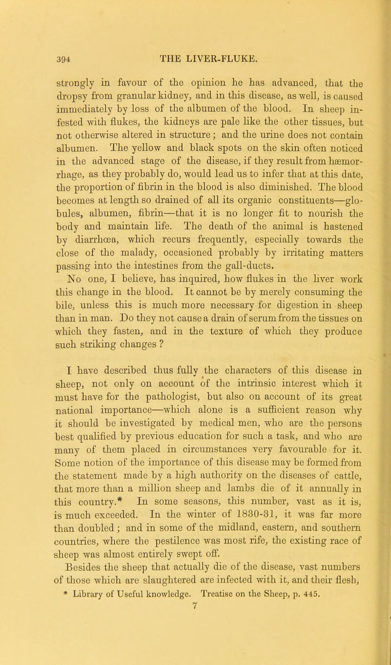 strongly in favour of the opinion he has advanced, that the dropsy from granular kidney, and in this disease, as well, is caused immediately by loss of the albumen of the blood. In sheep in- fested with flukes, the kidneys are pale like the other tissues, hut not otherwise altered in structure; and the urine does not contain albumen. The yellow and black spots on the skin often noticed in the advanced stage of the disease, if they result from haemor- rhage, as they probably do, would lead us to infer that at this date, the proportion of fibrin in the blood is also diminished. The blood becomes at length so drained of all its organic constituents—glo- bules, albumen, fibrin—that it is no longer fit to nourish the body and maintain life. The death of the animal is hastened by diarrhoea, which recurs frequently, especially towards the close of the malady, occasioned probably by irritating matters passing into the intestines from the gall-ducts. No one, I believe, has inquired, how flukes in the liver work this change in the blood. It cannot be by merely consuming the bile, unless this is much more necessary for digestion in sheep than in man. Do they not cause a drain of serum from the tissues on which they fasten, and in the texture of wliich they produce such striking changes ? I have described thus fully the characters of this disease in sheep, not only on account of the intrinsic interest which it must have for the pathologist, but also on account of its great national importance—which alone is a sufficient reason why it should be investigated by medical men, who are the persons best qualified by previous education for such a task, and who are many of them placed in circumstances very favourable for it. Some notion of the importance of this disease may be formed from the statement made by a high authority on the diseases of cattle, that more than a million sheep and lambs die of it annually in this country.* In some seasons, this number, vast as it is, is much exceeded. In the winter of 1830-31, it was far more than doubled; and in some of the midland, eastern, and southern countries, where the pestilence was most rife, the existing race of sheep was almost entirely swept off. Besides the sheep that actually die of the disease, vast numbers of those which are slaughtered are infected with it, and their flesh, * Library of Useful knowledge. Treatise on the Sheep, p. 445. 7