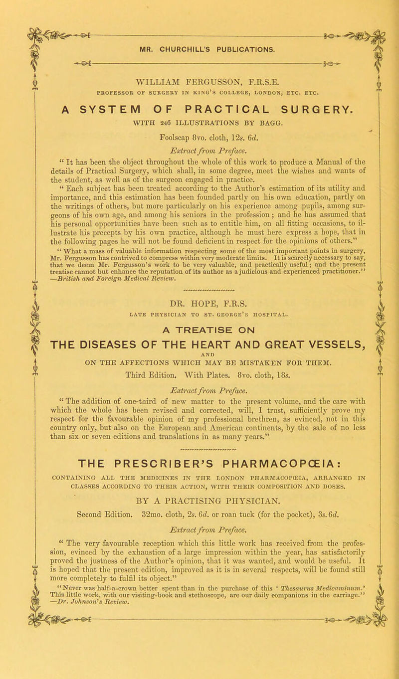 'Jo- WILLIAM FERGUSSON, F.R.S.E. PROFESSOR OF SURGERY IN KING’S COLLEGE, LONDON, ETC. ETC. A SYSTEM OF PRACTICAL SURGERY. WITH 246 ILLUSTRATIONS BY BAGG. Foolscap 8vo. cloth, 12s. 6d. Extract from Preface. “ It has been the object throughout the whole of this work to produce a Manual of the details of Practical Surgery, which shall, in some degree, meet the wishes and wants of the student, as well as of the surgeon engaged in practice. “ Each subject has been treated according to the Author’s estimation of its utility and importance, and this estimation has been founded partly on his own education, partly on the writings of others, but more particularly on his experience among pupils, among sur- geons of his own age, and among his seniors in the profession ; and he has assumed that his personal opportunities have been such as to entitle him, on all fitting occasions, to il- lustrate his precepts by his own practice, although he must here express a hope, that in the following pages he will not be found deficient in respect for the opinions of others.” “ What a mass of valuable information respecting some of tlie most important points in surgery, Mr. Fergusson has contrived to compress within very moderate limits. It is scarcely necessary to say, that we deem Mr. Fergusson’s work to be very valuable, and practically useful; and the present treatise cannot but enhance the reputation of its author as a judicious and experienced practitioner.” —British and Foreign Medical Review. DR. HOPE, F.R.S. late rnysiciAN to st. George’s hospital. A TREATISE ON THE DISEASES OF THE HEART AND GREAT VESSELS, AND ON THE AFFECTIONS WHICH MAY BE MISTAKEN FOR THEM. Third Edition. With Plates. 8vo. cloth, 18s. Extract from Preface. “ The addition of one-tnird of new matter to the present volume, and the care with which the whole has been revised and corrected, will, I trust, sufficiently prove my respect for the favourable opinion of my professional brethren, as evinced, not in this country only, but also on the European and American continents, by the sale of no less than six or seven editions and translations in as many years.” THE PRESCRIBER’S P H AR M AC O PCEIA : CONTAINING ALL THE MEDICINES IN THE LONDON PHARMACOPtEIA, ARRANGED IN CLASSES ACCORDING TO THEIR ACTION, WITH THEIR COMPOSITION AND DOSES. BY A PRACTISING PHYSICIAN. Second Edition. 32mo. cloth, 2s. 6d. or roan tuck (for the pocket), 3s. 6d. Extract from Preface. “ The very favourable reception which this little work has received from the profes- sion, evinced by the exhaustion of a large impression within the year, has satisfiictorily proved the justness of the Author’s opinion, that it was wanted, and would be useful. It ). is hoped that the present edition, improved as it is in several respects, will be found still more completely to fulfil its object.” “ Never was lialf-a-crown better spent than in the purchase of this ‘ Thesaurus Medicaminum.’ This little work, with our visiting-book and stethoscope, are our daily companions in the carriage.” —Dr. Johnson's Review.