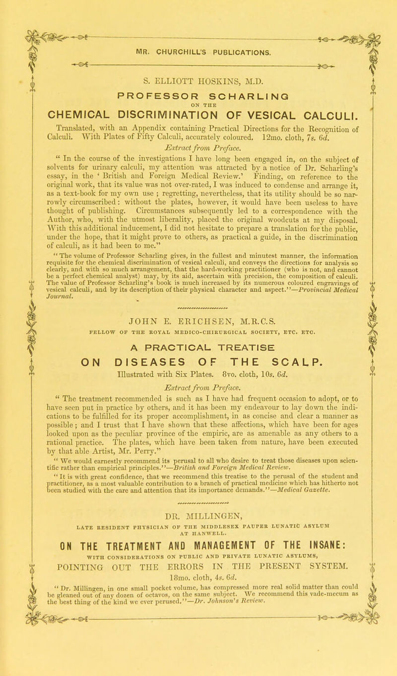 S. ELLIOTT HOSKINS, M.D. PROFESSOR SCHARLING ON THE CHEMICAL DISCRIMINATION OF VESICAL CALCULI. Translated, with an Appendix containing Practical Directions for the Recognition of Calculi. With Plates of Fifty Calculi, accurately coloured. 12mo. cloth, 7s. Gd. Extract from Preface. “ In the course of the investigations I have long been engaged in, on the subject of solvents for urinary calculi, my attention was attracted by a notice of Dr. Scharling’s essay, in the ‘ British and Foreign Medical Review.’ Finding, on reference to the original work, that its value was not over-rated, I was induced to condense and arrange it, as a text-book for my own use ; regretting, nevertheless, that its utility should be so nar- rowly circumscribed: without the plates, however, it would have been useless to have thought of publishing. Circumstances subsequently led to a correspondence with the Author, who, with the utmost liberality, placed the original woodcuts at my disposal. With this additional inducement, I did not hesitate to prepare a translation for the public, under the hope, that it might prove to others, as practical a guide, in the discrimination of calculi, as it had been to me.” “ The volume of Professor Scharling gives, in the fullest and minutest manner, the information requisite for the chemical discrimination of vesical calculi, and conveys the directions for analysis so clearly, and with so much arrangement, that the hard-working practitioner (who is not, and cannot he a perfect chemical analyst) may, by its aid, ascertain with precision, the composition of calculi. The value of Professor Scharling’s book is much increased by its numerous coloured engravings of vesical calculi, and by its description of their physical character and aspect.”—Provincial Medical Journal. JOHN E. ERICIISEN, M.R.C.S. FELLOW OF THE ROYAL MEDICO-CUIRURGICAL SOCIETY, ETC. ETC. A PRACTICAL TREATISE ON DISEASES OF THE SCALP. Illustrated with Six Plates. 8vo. cloth, 10s. Gd. Extract from Preface. “ The treatment recommended is such as I have had frequent occasion to adopt, or to have seen put in practice by others, and it has been my endeavour to lay down the indi- cations to be fulfilled for its proper accomplishment, in as concise and clear a manner as possible; and I trust that I have shown that these affections, which have been for ages looked upon as the peculiar province of the empiric, are as amenable as any others to a rational practice. The plates, which have been taken from nature, have been executed by that able Artist, Mr. Perry.” “ We would earnestly recommend its perusal to all who desire to treat those diseases upon scien- tific rather than empirical principles.”—British and Foreign Medical Review. “ It is with great confidence, that we recommend this treatise to the perusal of the student and practitioner, as a most valuable contribution to a branch of practical medicine which has hitherto not been studied with the care and attention that its importance demands.”—Medical Gazette. DR. MILLINGEN, LATE RESIDENT PI1YSICIAN OF TIIE MIDDLESEX PAUPER LUNATIC ASYLUM AT HANWELL. ON THE TREATMENT AND MANAGEMENT OF THE INSANE: WITI1 CONSIDERATIONS ON PUBLIC AND PRIVATE LUNATIC ASYLUMS, POINTING OUT THE ERRORS IN THE PRESENT SYSTEM. 18mo. cloth, 4s. Gd. “ Dr. Millingcn, in one small pocket volume, has compressed more real solid matter than could be gleaned out of any dozen of octavos, on the same subject. We recommend this vade-mecum as the best thing of the kind wc ever perused.”—Dr. Johnson’s Review. %