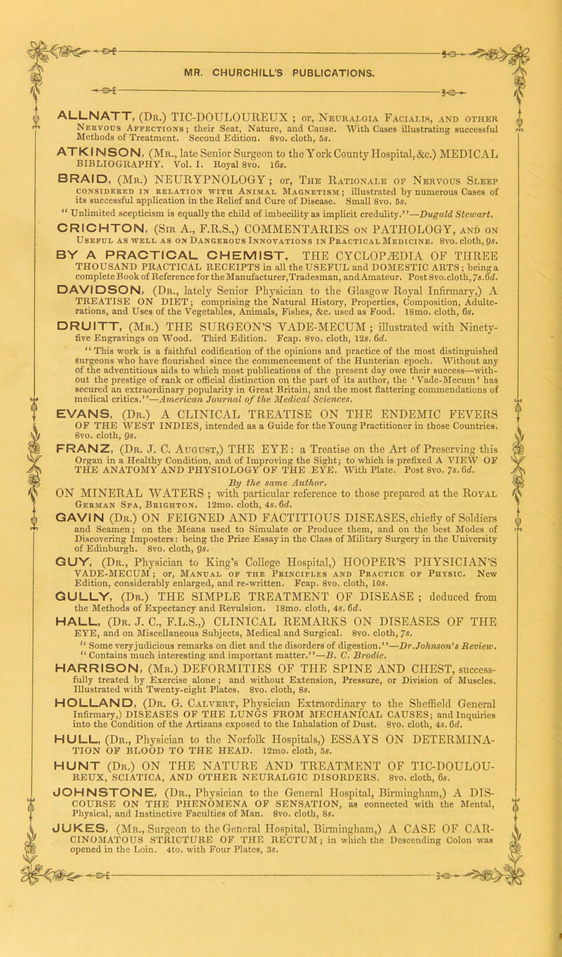 '-of 50^ MR. CHURCHILL’S PUBLICATIONS. 3 — }<:- % 0 ALLNATT, (Dr.) TIC-DOULOUREUX ; or, Neuralgia Facialis, and other ^ Nervous Affections; their Seat, Nature, and Cause. With Cases illustrating successful m Methods of Treatment. Second Edition. 8vo. cloth, 5s. ATKI NSON, (Mr., late Senior Surgeon to the York County Hospital, &c.) MEDICAL BIBLIOGRAPHY. Vol. I. Royal 8vo. 16s. BRAID, (Mr.) NEURYPNOLOGY ; or, The Rationale op Nervous Sleep considered in relation wiTn Animal Magnetism; illustrated by numerous Cases of its successful application in the Relief and Cure of Disease. Small 8vo. 5s. “ Unlimited scepticism is equally the child of imbecility as implicit credulity.”—Dugald Stewart. i CRICHTON, (Sir A., F.R.S.,) COMMENTARIES on PATHOLOGY, and on Useful as well as on Dangerous Innovations in Practical Medicine. 8vo. cloth, 9s. BY A PRACTICAL CHEMIST. THE CYCLOPAEDIA OF THREE THOUSAND PRACTICAL RECEIPTS in all theUSEFUL and DOMESTIC ARTS; beinga completeBoolc of Reference for the Manufacturer,Tradesman, and Amateur. Post 8vo.cloth, 7s.6d. DAVIDSON, (Dr., lately Senior Physician to the Glasgow Royal Infirmary,) A TREATISE ON DIET; comprising the Natural History, Properties, Composition, Adulte- rations, and Uses of the Vegetables, Animals, Fishes, &c. used as Food. 18mo. cloth, 6s. DRUITT, (Mr.) THE SURGEON’S VADE-MECUM; illustrated with Ninety- five Engravings on Wood. Third Edition. Fcap. 8vo. cloth, 12s. 6d. “ This work is a faithful codification of the opinions and practice of the most distinguished Surgeons who have flourished since the commencement of the Hunterian epoch. Without any of the adventitious aids to which most publications of the present day owe their success—with- out the prestige of rank or official distinction on the part of its author, the ‘Vade-Mecum’ has secured an extraordinary popularity in Great Britain, and the most flattering commendations of medical critics.”—American Journal of the Medical Sciences. EVANS, (Dr.) A CLINICAL TREATISE ON THE ENDEMIC FEVERS OF THE WEST INDIES, intended as a Guide for the Young Practitioner in those Countries. 8vo. cloth, 9s. FRANZ, (Dr. J. C. August,) THE EYE : a Treatise on the Art of Preserving this Organ in a Healthy Condition, and of Improving the Sight; to which is prefixed A VIEW OF THE ANATOMY AND PHYSIOLOGY OF THE EYE. With Plate. Post 8vo. 7s. Sd. By the same Author. ON MINERAL WATERS ; with particular reference to those prepared at the Royal German Spa, Brighton. 12mo. cloth, 4s. 6d. GAVIN (Dr.) ON FEIGNED AND FACTITIOUS DISEASES,chiefly of Soldiers <J, and Seamen; on the Means used to Simulate or Produce them, and on the best Modes of •*' Discovering Imposters: being the Prize Essay in the Class of Military Surgery in the University of Edinburgh. 8vo. cloth, 9*. GUY, (Dr., Physician to King’s College Hospital,) HOOPER’S PHYSICIAN’S VADE-MECUM; or, Manual of the Principles and Practice of Physic. New Edition, considerably enlarged, and re-written. Fcap. 8vo. cloth, 10s. GULLY, (Dr.) THE SIMPLE TREATMENT OF DISEASE ; deduced from the Methods of Expectancy and Revulsion. 18mo. cloth, 4s. 6d. HALL, (Dr. J. C., F.L.S.,) CLINICAL REMARKS ON DISEASES OF THE EYE, and on Miscellaneous Subjects, Medical and Surgical. 8vo. cloth, 7$* li Some very judicious remarks on diet and the disorders of digestion.”—Dr.Johnson's Review. tl Contains much interesting and important matter.”—B. C. Brodie. HARRISON, (Mr.) DEFORMITIES OF THE SPINE AND CHEST, success- fully treated by Exercise alone; and without Extension, Pressure, or Division of Muscles. Illustrated with Twenty-eight Plates. 8vo. cloth, 8s. HOLLAND, (Dr. G. Calvert, Physician Extraordinary to the Sheffield General Infirmary,) DISEASES OF THE LUNGS FROM MECHANICAL CAUSES; and Inquiries into the Condition of the Artizans exposed to the Inhalation of Dust. 8vo. cloth, 4s. 6d. HULL, (Dr., Physician to the Norfolk Hospitals,) ESSAYS ON DETERMINA- TION OF BLOOD TO THE HEAD. 12mo. cloth, 5s. HUNT (Dr.) ON THE NATURE AND TREATMENT OF TIC-DOULOU- REUX, SCIATICA, AND OTHER NEURALGIC DISORDERS. 8vo. cloth, 6s. JOHNSTONE, (Dr., Physician to the General Hospital, Birmingham,) A DIS- COURSE ON THE PHENOMENA OF SENSATION, as connected with the Mental, Physical, and Instinctive Faculties of Man. 8vo. cloth, 8s. JUKES, (Mr., Surgeon to the General Hospital, Birmingham,) A CASE OF CAR- CINOMATOUS STRICTURE OF THE RECTUM; in which the Descending Colon was opened in the Loin. 4to. with Four Plates, 3s. *e— <