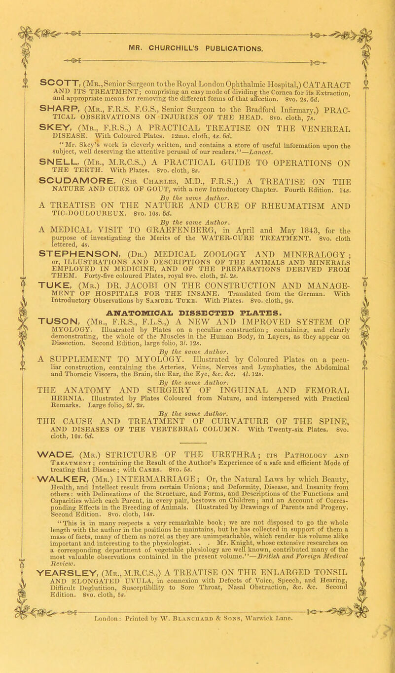 ■®* 3-e- SCOTT, (Mr., Senior Surgeon to the Royal London Ophthalmic Hospital,) CATARACT AND ITS TREATMENT; comprising an easy mode of dividing the Cornea for its Extraction, and appropriate means for removing the different forms of that affection. 8vo. 2s. Oil. SHARP, (Mr., F.R.S. F.G.S., Senior Surgeon to the Bradford Infirmary,) PRAC- TICAL OBSERVATIONS ON INJURIES OF THE HEAD. 8vo. cloth, 7s. SKEY, (Mr., F.R.S.,) A PRACTICAL TREATISE ON THE VENEREAL DISEASE. With Coloured Plates. 12mo. cloth, 4s. 6d. “Mr. Skey’s work is cleverly written, and contains a store of useful information upon the Subject, well deserving the attentive perusal of our readers.”—Lancet. SNELL. (Mr., M.R.C.S.,) A PRACTICAL GUIDE TO OPERATIONS ON THE TEETH. With Plates. 8vo. cloth, 8s. SCUDAMORE, (Sir Charles, M.D., F.R.S.,) A TREATISE ON THE NATURE AND CURE OF GOUT, with a new Introductory Chapter. Fourth Edition. 14s. Bn the same Author. A TREATISE ON THE NATURE AND CURE OF RHEUMATISM AND TIC-DOULOUREUX. 8vo. 10s. 6d. By the same Author. A MEDICAL VISIT TO GRAEFENBERG, in April and May 1843, for the purpose of investigating the Merits of the WATER-CURE TREATMENT. 8vo. cloth lettered, 4s. STEPHENSON, (Dr.) MEDICAL ZOOLOGY AND MINERALOGY; or, ILLUSTRATIONS AND DESCRIPTIONS OF THE ANIMALS AND MINERALS EMPLOYED IN MEDICINE, AND OF THE PREPARATIONS DERIVED FROM THEM. Forty-five coloured Plates, royal 8vo. cloth, 2/. 2s. TUKE, (Mr.) DR. JACOBI ON THE CONSTRUCTION AND MANAGE- MENT OF HOSPITALS FOR THE INSANE. Translated from the German. With Introductory Observations by Samuel Tuke, With Plates. 8vo. cloth, gs. ANATOMICAL DISSECTED PLATES. TUSON, (Mr., F.R.S., F.L.S.,) A NEW AND IMPROVED SYSTEM OF MYOLOGY. Illustrated by Plates on a peculiar construction j containing, and clearly demonstrating, the whole of the Muscles in the Human Body, in Layers, as they appear on Dissection. Second Edition, large folio, 3/. 12s. By the same Author. A SUPPLEMENT TO MYOLOGY. Illustrated by Coloured Plates on a pecu- liar construction, containing the Arteries, Veins, Nerves and Lymphatics, the Abdominal and Thoracic Viscera, the Brain, the Ear, the Eye, &c. &c. 41.12s. By the same Author. THE ANATOMY AND SURGERY OF INGUINAL AND FEMORAL HERNIA. Illustrated by Plates Coloured from Nature, and interspersed with Practical Remarks. Large folio, 21. 2s. By the same Author. THE CAUSE AND TREATMENT OF CURVATURE OF THE SPINE, AND DISEASES OF THE VERTEBRAL COLUMN. With Twenty-six Plates. 8vo. cloth, 10s. 6d. WADE, (Mr.) STRICTURE OF THE URETHRA; its Pathology and Treatment ; containing the Result of the Author’s Experience of a safe and efficient Mode of treating that Disease ; with Cases. 8vo. 5s. WALKER, (Mr.) INTERMARRIAGE; Or, the Natural Laws by which Beauty, Health, and Intellect result from certain Unions ; and Deformity, Disease, and Insanity from others; with Delineations of the Structure, and Forms, and Descriptions of the Functions and Capacities which each Parent, in every pair, bestows on Children; and an Account of Corres- ponding Effects in the Breeding of Animals. Illustrated by Drawings of Parents and Progeny, Second Edition. 8vo. cloth, 14s. “This is in many respects a very remarkable book; we are not disposed to go the whole length with the author in the positions he maintains, but he has collected in support of them a mass of facts, many of them as novel as they are unimpeachable, which render ins volume alike important and interesting to the physiologist. . . Mr. Knight, whose extensive researches on a corresponding department of vegetable physiology are well known, contributed many of the most valuable observations contained in the present volume.”—British and Foreign Medical Review. YEARSLEY, (Mr., M.R.C.S.,) A TREATISE ON THE ENLARGED TONSIL AND ELONGATED UVULA, in connexion with Defects of Voice, Speech, and Hearing, Difficult Deglutition, Susceptibility to Sore Throat, Nasal Obstruction, &c. &c. Second Edition. 8vo. cloth, 5s, -3-3- London : Printed by W. Blanchard & Sons, Warwick Lane.