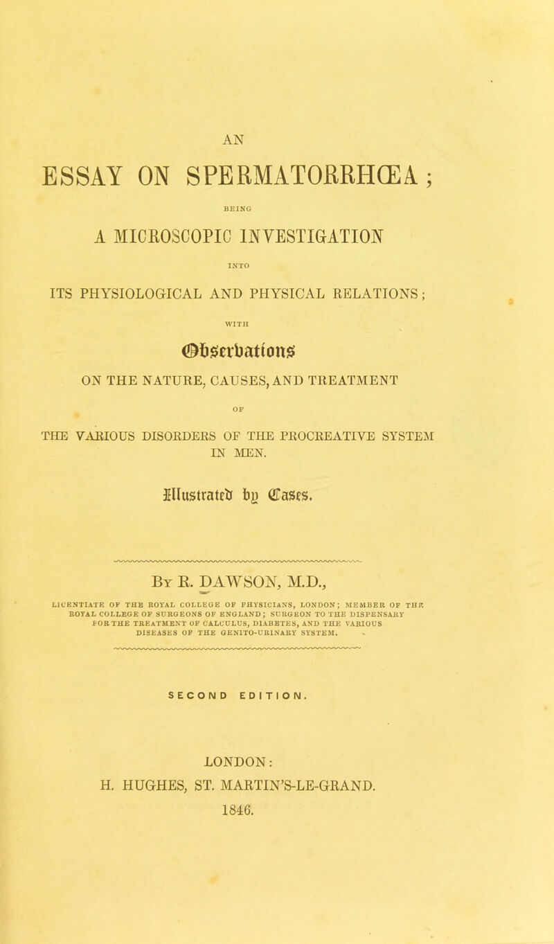 AN ESSAY ON SPERMATORRHOEA; BEING A MICROSCOPIC INVESTIGATION INTO ITS PHYSIOLOGICAL AND PHYSICAL RELATIONS ; WITH ON THE NATURE, CAUSES, AND TREATMENT OF THE VARIOUS DISORDERS OF THE PROCREATIVE SYSTEM IN MEN. Illustrated by Cases. By R. DAWSON, M.D., LICENTIATE OF THE ROYAL COLLEGE OF PHYSICIANS, LONDON; MEMBER OF THE ROYAL COLLEGE OF SURGEONS OF ENGLAND; SURGEON TO THE DISPENSARY FOR THE TREATMENT OF CALCULUS, DIABETES, AND THE VARIOUS DISEASES OF THE GEN1TO-UR1NARY SYSTEM. SECOND EDITION. LONDON: H. HUGHES, ST. MARTIN’S-LE-GRAND. 1846.