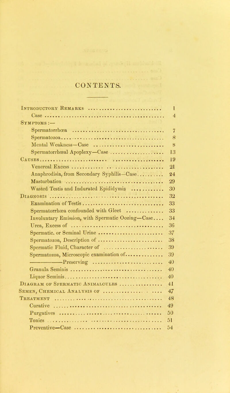 CONTENTS. Introductory Remarks 1 Case 4 Symptoms :— Spermatorrhoea 7 Spermatozoa 8 Mental Weakness—Case 8 Spermatorrhoeal Apoplexy—Case 13 Causes 19 Venereal Excess 21 Anaphrodisia, from Secondary Syphilis—Case 24 Masturbation 29 Wasted Testis and Indurated Epididymis 30 Diagnosis 32 Examination of Testis 33 Spermatorrhoea confounded with Gleet 33 Involuntary Emission, with Spermatic Oozing—Case.... 34 Urea, Excess of 36 Spermatic, or Seminal Urine 37 Spermatozoa, Description of 38 Spermatic Fluid, Character of 39 Spermatozoa, Microscopic examination of 39 Preserving 40 Granula Seminis 40 Liquor Seminis 40 Diagram of Spermatic Animalcules 41 Semen, Chemical Analysis of 47 Treatment 48 Curative 49 Purgatives 50 Tonics 51 Preventive—Case 54