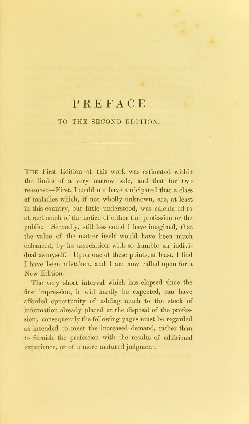 TO THE SECOND EDITION. The First Edition of this work was estimated within the limits of a very narrow sale, and that for two reasons:—First, I coidd not have anticipated that a class of maladies which, if not wholly unknown, are, at least in this country, but little understood, was calculated to attract much of the notice of either the profession or the public. Secondly, still less could I have imagined, that the value of the matter itself would have been much enhanced, by its association with so humble an indivi- dual as myself. Upon one of these points, at least, I find I have been mistaken, and I am now called upon for a New Edition. The very short interval which has elapsed since the first impression, it will hardly be expected, can have afforded opportunity of adding much to the stock of information already placed at the disposal of the profes- sion; consequently the following pages must be regarded as intended to meet the increased demand, rather than to furnish the profession with the results of additional experience, or of a more matured judgment.